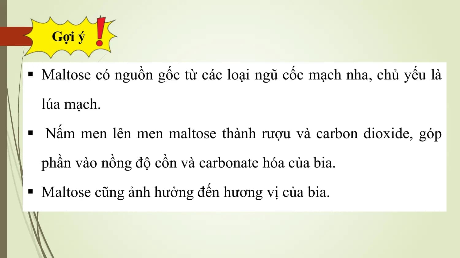 Gợi ý

§ Maltose có nguồn gốc từ các loại ngũ cốc mạch nha, chủ yếu là
 lúa mạch.
§ Nấm men lên men maltose thành rượu và carbon dioxide, góp
 phần vào nồng độ cồn và carbonate hóa của bia.
§ Maltose cũng ảnh hưởng đến hương vị của bia.
