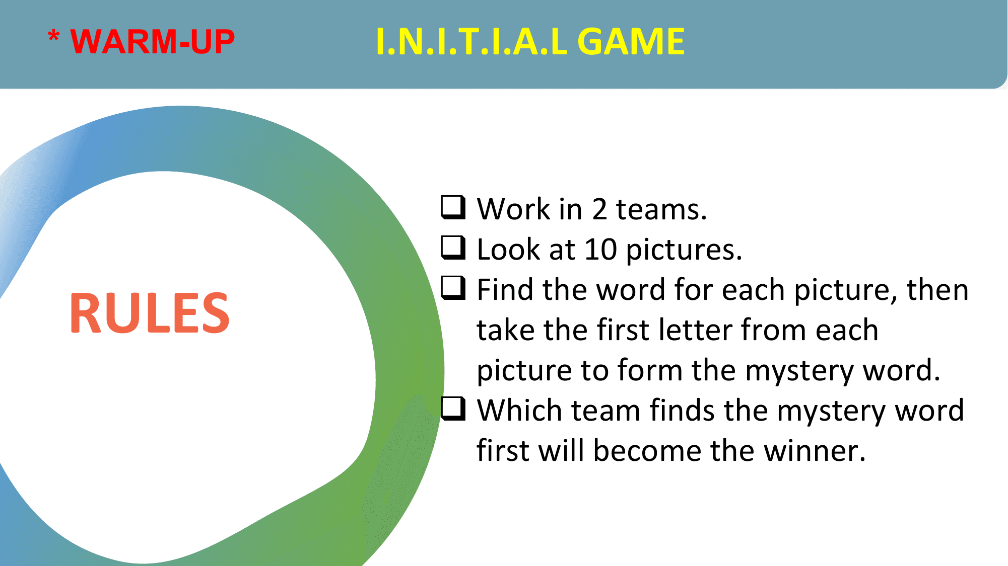 * WARM-UP I.N.I.T.I.A.L GAME

 q Work in 2 teams.
 q Look at 10 pictures.

RULES
 q Find the word for each picture, then
 take the first letter from each
 picture to form the mystery word.
 q Which team finds the mystery word
 first will become the winner.