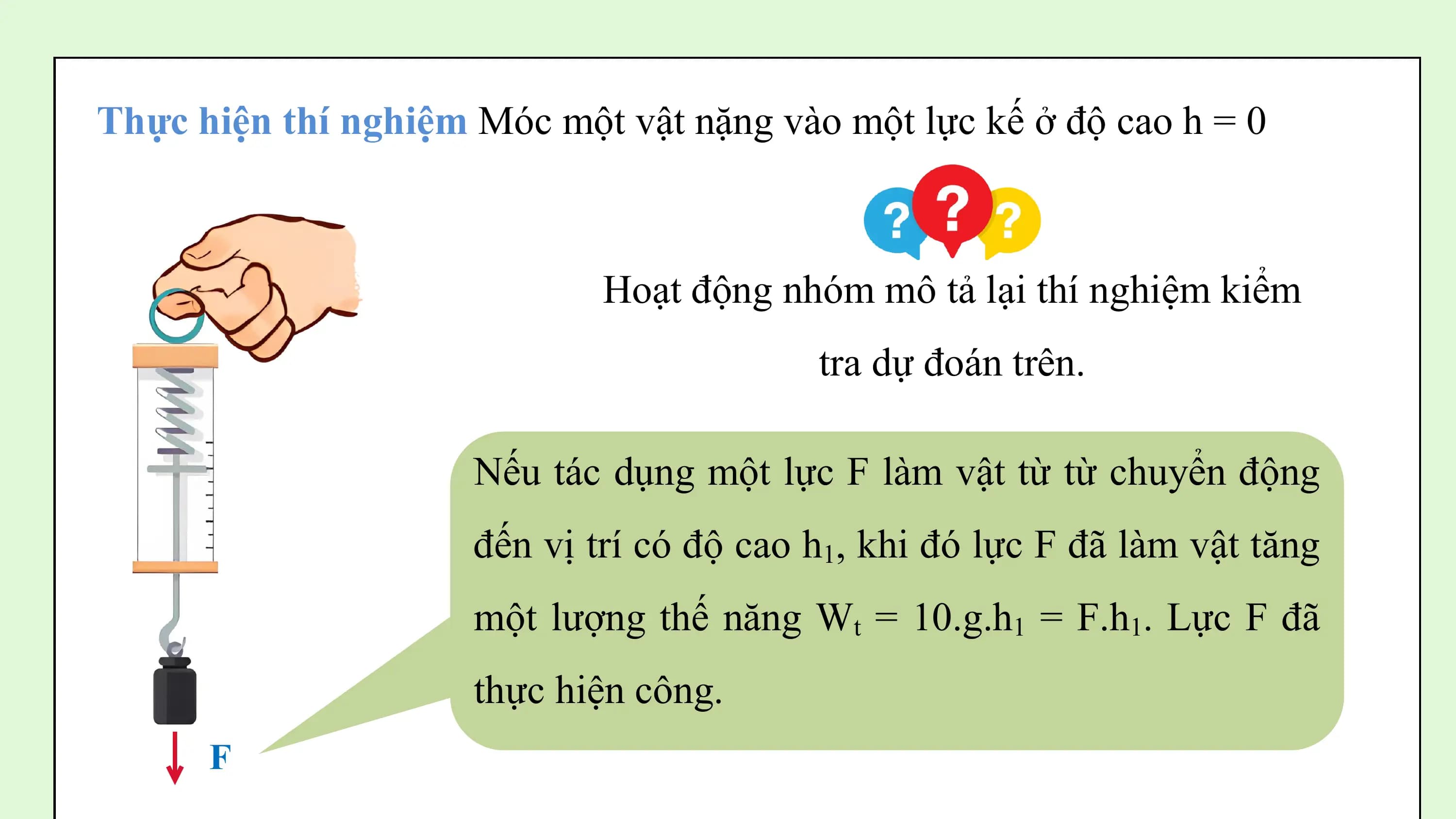 Thực hiện thí nghiệm Móc một vật nặng vào một lực kế ở độ cao h = 0

 Hoạt động nhóm mô tả lại thí nghiệm kiểm
 tra dự đoán trên.

 Nếu tác dụng một lực F làm vật từ từ chuyển động
 đến vị trí có độ cao h1, khi đó lực F đã làm vật tăng
 một lượng thế năng Wt = 10.g.h1 = F.h1. Lực F đã
 thực hiện công.
 F