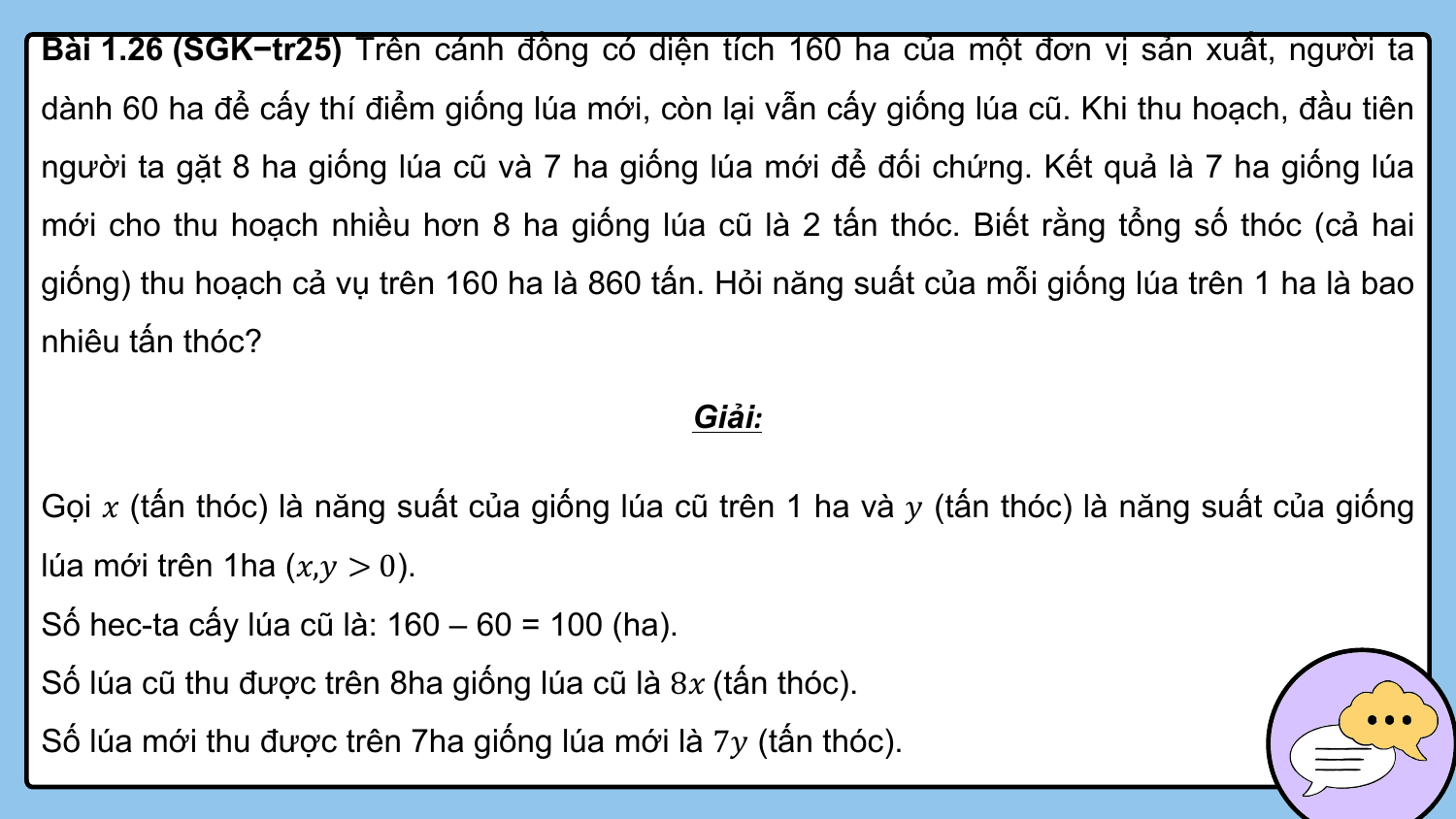 Bài 1.26 (SGK−tr25) Trên cánh đồng có diện tích 160 ha của một đơn vị sản xuất, người ta
dành 60 ha để cấy thí điểm giống lúa mới, còn lại vẫn cấy giống lúa cũ. Khi thu hoạch, đầu tiên
người ta gặt 8 ha giống lúa cũ và 7 ha giống lúa mới để đối chứng. Kết quả là 7 ha giống lúa
mới cho thu hoạch nhiều hơn 8 ha giống lúa cũ là 2 tấn thóc. Biết rằng tổng số thóc (cả hai
giống) thu hoạch cả vụ trên 160 ha là 860 tấn. Hỏi năng suất của mỗi giống lúa trên 1 ha là bao
nhiêu tấn thóc?

 Giải:

Gọi ? (tấn thóc) là năng suất của giống lúa cũ trên 1 ha và ? (tấn thóc) là năng suất của giống
lúa mới trên 1ha (?,? > 0).
Số hec-ta cấy lúa cũ là: 160 – 60 = 100 (ha).
Số lúa cũ thu được trên 8ha giống lúa cũ là 8? (tấn thóc).
Số lúa mới thu được trên 7ha giống lúa mới là 7? (tấn thóc).