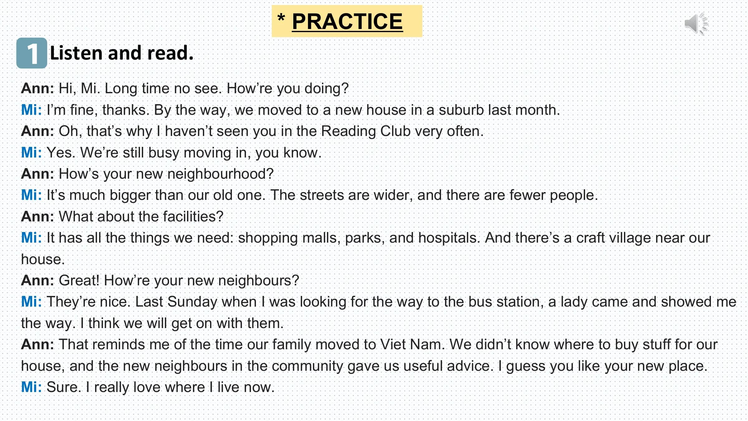 * PRACTICE
1 Listen and read.
Ann: Hi, Mi. Long time no see. How’re you doing?
Mi: I’m fine, thanks. By the way, we moved to a new house in a suburb last month.
Ann: Oh, that’s why I haven’t seen you in the Reading Club very often.
Mi: Yes. We’re still busy moving in, you know.
Ann: How’s your new neighbourhood?
Mi: It’s much bigger than our old one. The streets are wider, and there are fewer people.
Ann: What about the facilities?
Mi: It has all the things we need: shopping malls, parks, and hospitals. And there’s a craft village near our
house.
Ann: Great! How’re your new neighbours?
Mi: They’re nice. Last Sunday when I was looking for the way to the bus station, a lady came and showed me
the way. I think we will get on with them.
Ann: That reminds me of the time our family moved to Viet Nam. We didn’t know where to buy stuff for our
house, and the new neighbours in the community gave us useful advice. I guess you like your new place.
Mi: Sure. I really love where I live now.