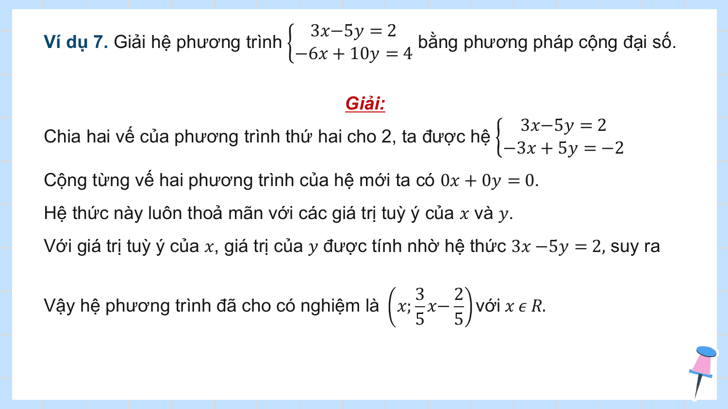 3?−5? = 2
Ví dụ 7. Giải hệ phương trình bằng phương pháp cộng đại số.
 −6? + 10? = 4

 Giải:
 3?−5? = 2
Chia hai vế của phương trình thứ hai cho 2, ta được hệ
 −3? + 5? = −2
Cộng từng vế hai phương trình của hệ mới ta có 0? + 0? = 0.
Hệ thức này luôn thoả mãn với các giá trị tuỳ ý của ? và ?.
Với giá trị tuỳ ý của ?, giá trị của ? được tính nhờ hệ thức 3? −5? = 2, suy ra

 3 2
Vậy hệ phương trình đã cho có nghiệm là ?; ?− với ? ? ?.
 5 5