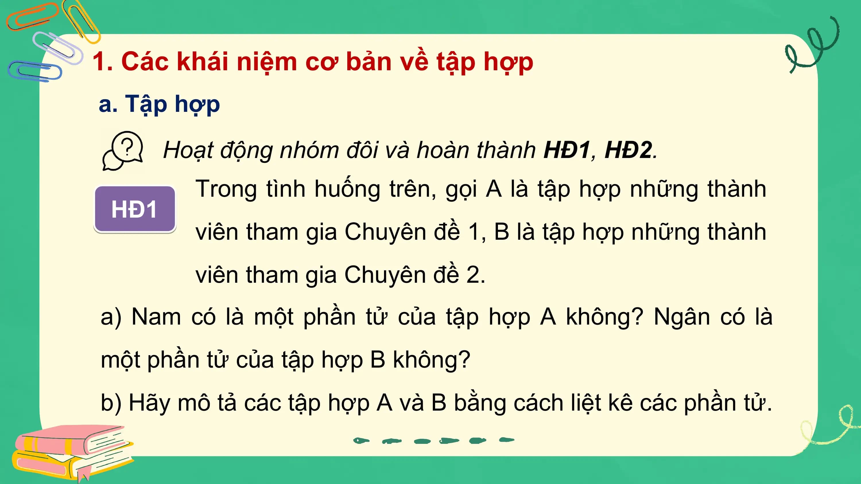 1. Các khái niệm cơ bản về tập hợp
a. Tập hợp
 Hoạt động nhóm đôi và hoàn thành HĐ1, HĐ2.
 Trong tình huống trên, gọi A là tập hợp những thành
 HĐ1
 viên tham gia Chuyên đề 1, B là tập hợp những thành
 viên tham gia Chuyên đề 2.
a) Nam có là một phần tử của tập hợp A không? Ngân có là
một phần tử của tập hợp B không?
b) Hãy mô tả các tập hợp A và B bằng cách liệt kê các phần tử.