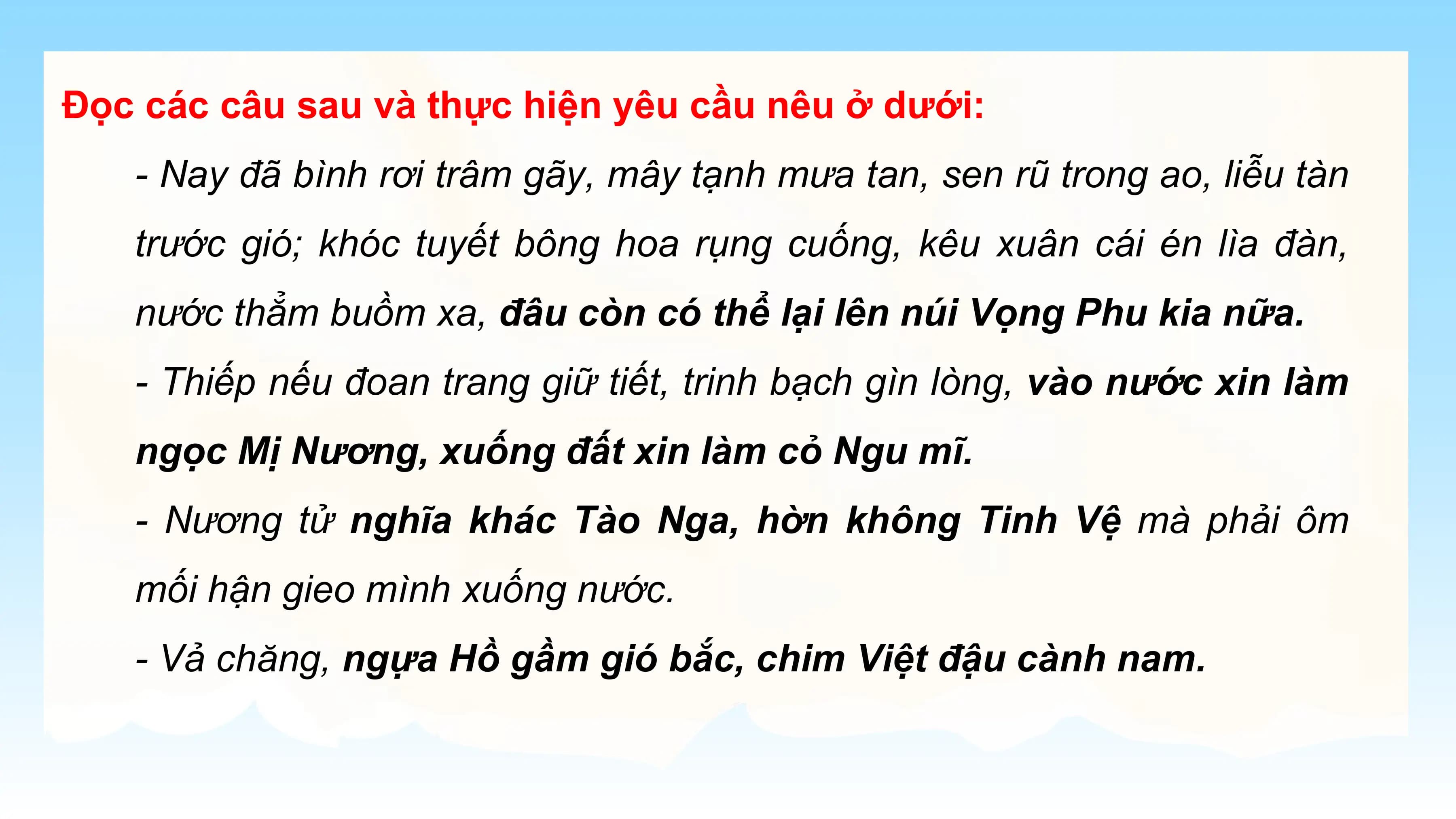 Đọc các câu sau và thực hiện yêu cầu nêu ở dưới:
 - Nay đã bình rơi trâm gãy, mây tạnh mưa tan, sen rũ trong ao, liễu tàn
 trước gió; khóc tuyết bông hoa rụng cuống, kêu xuân cái én lìa đàn,
 nước thẳm buồm xa, đâu còn có thể lại lên núi Vọng Phu kia nữa.
 - Thiếp nếu đoan trang giữ tiết, trinh bạch gìn lòng, vào nước xin làm
 ngọc Mị Nương, xuống đất xin làm cỏ Ngu mĩ.
 - Nương tử nghĩa khác Tào Nga, hờn không Tinh Vệ mà phải ôm
 mối hận gieo mình xuống nước.
 - Vả chăng, ngựa Hồ gầm gió bắc, chim Việt đậu cành nam.