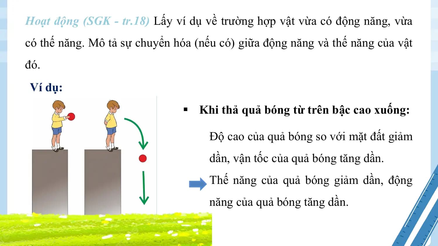 Hoạt động (SGK - tr.18) Lấy ví dụ về trường hợp vật vừa có động năng, vừa
có thế năng. Mô tả sự chuyển hóa (nếu có) giữa động năng và thế năng của vật
đó.
Ví dụ:
 § Khi thả quả bóng từ trên bậc cao xuống:

 Độ cao của quả bóng so với mặt đất giảm
 dần, vận tốc của quả bóng tăng dần.
 Thế năng của quả bóng giảm dần, động
 năng của quả bóng tăng dần.