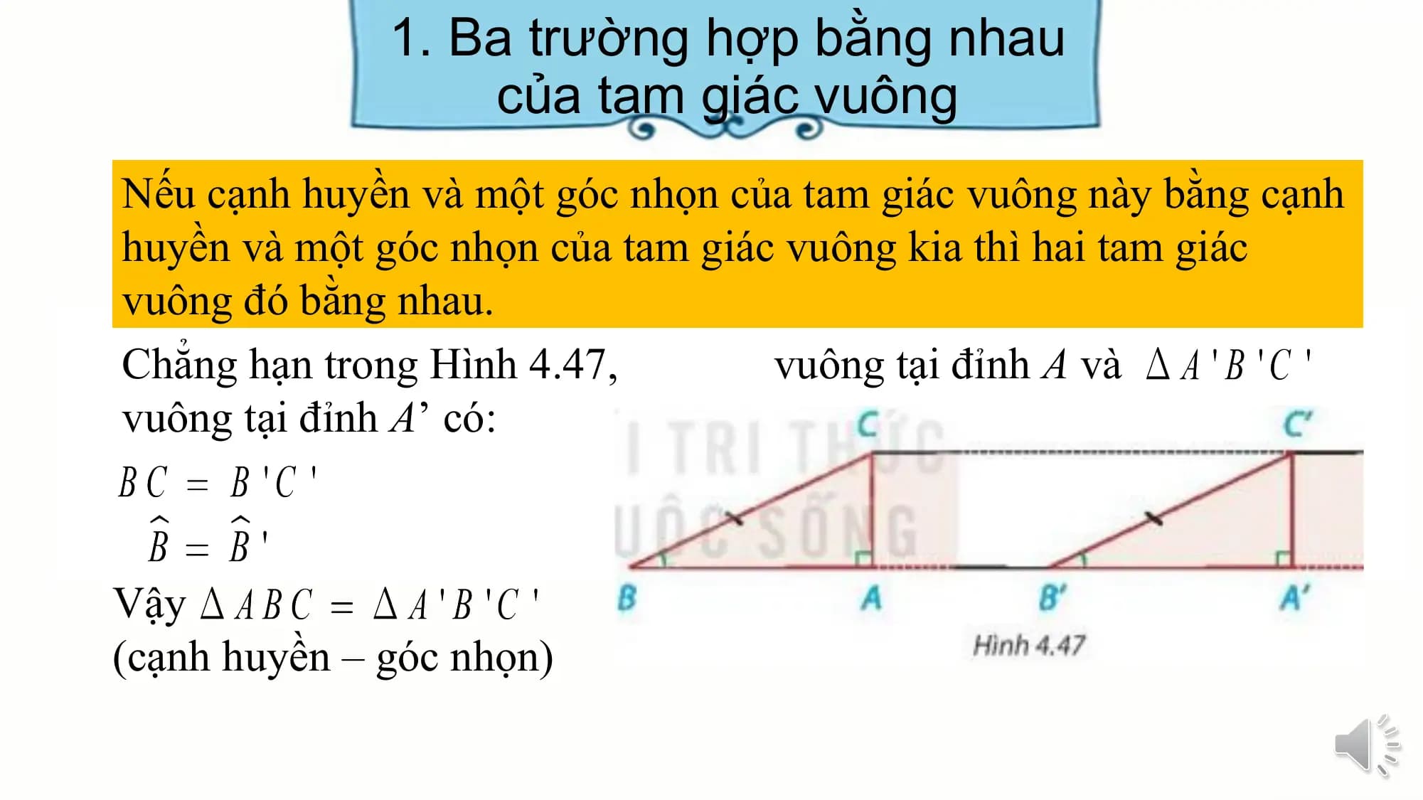 1. Ba trường hợp bằng nhau
 của tam giác vuông
Nếu cạnh huyền và một góc nhọn của tam giác vuông này bằng cạnh
huyền và một góc nhọn của tam giác vuông kia thì hai tam giác
vuông đó bằng nhau.
Chẳng hạn trong Hình 4.47, vuông tại đỉnh A và
vuông tại đỉnh A’ có:

Vậy
(cạnh huyền – góc nhọn)