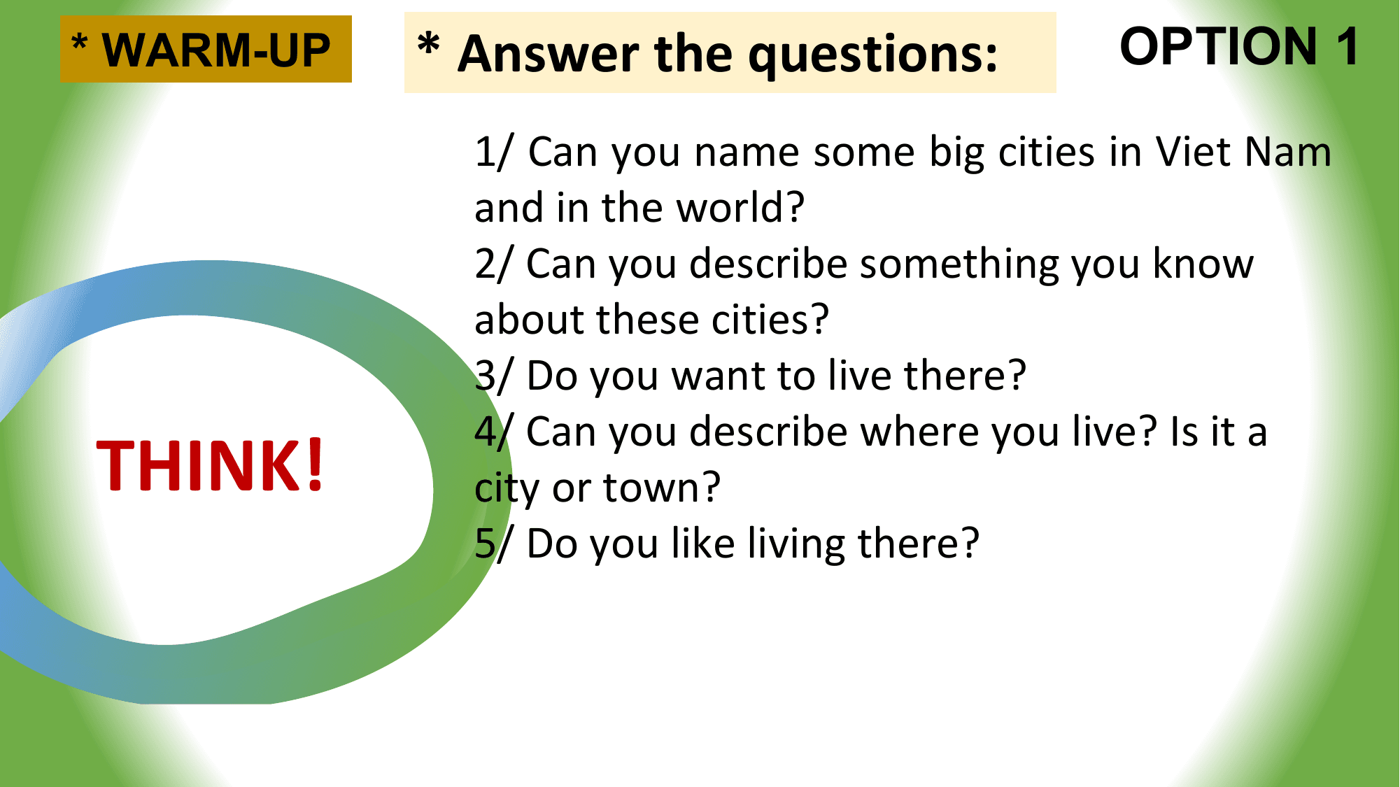 * WARM-UP * Answer the questions: OPTION 1
 1/ Can you name some big cities in Viet Nam
 and in the world?
 2/ Can you describe something you know
 about these cities?
 3/ Do you want to live there?

THINK!
 4/ Can you describe where you live? Is it a
 city or town?
 5/ Do you like living there?
