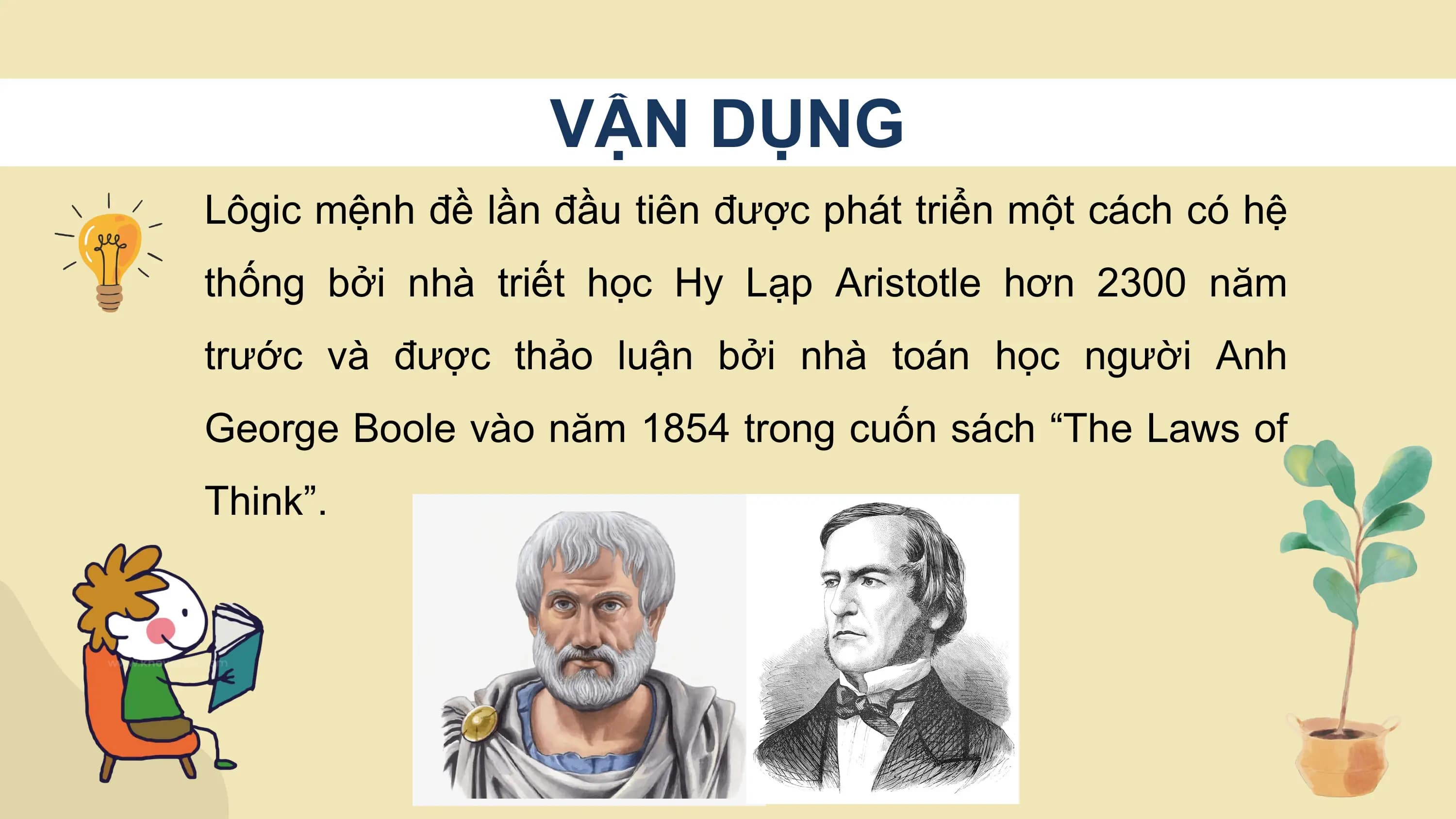 VẬN DỤNG
Lôgic mệnh đề lần đầu tiên được phát triển một cách có hệ
thống bởi nhà triết học Hy Lạp Aristotle hơn 2300 năm
trước và được thảo luận bởi nhà toán học người Anh
George Boole vào năm 1854 trong cuốn sách “The Laws of
Think”.