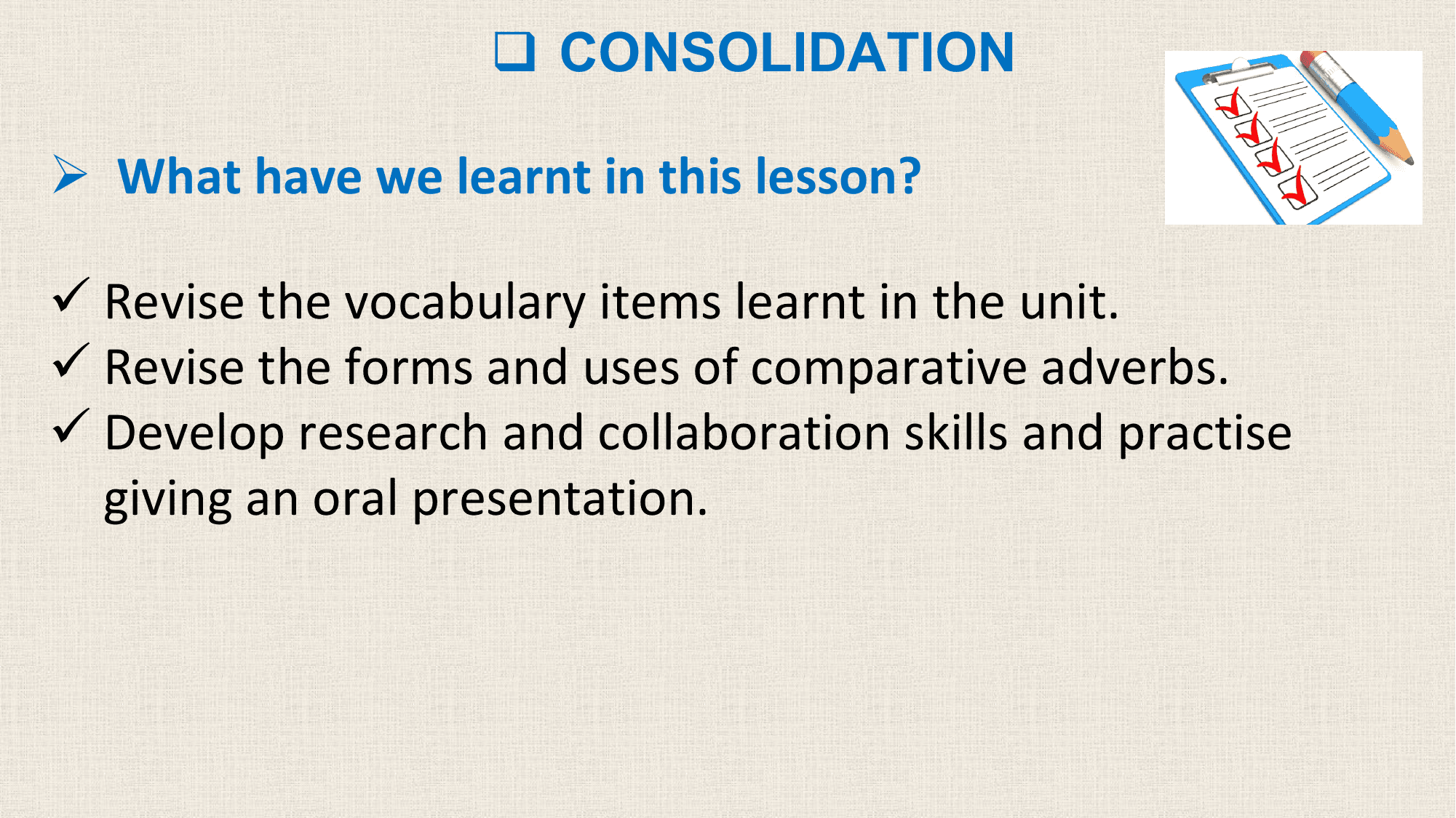 q CONSOLIDATION

Ø What have we learnt in this lesson?

ü Revise the vocabulary items learnt in the unit.
ü Revise the forms and uses of comparative adverbs.
ü Develop research and collaboration skills and practise
 giving an oral presentation.