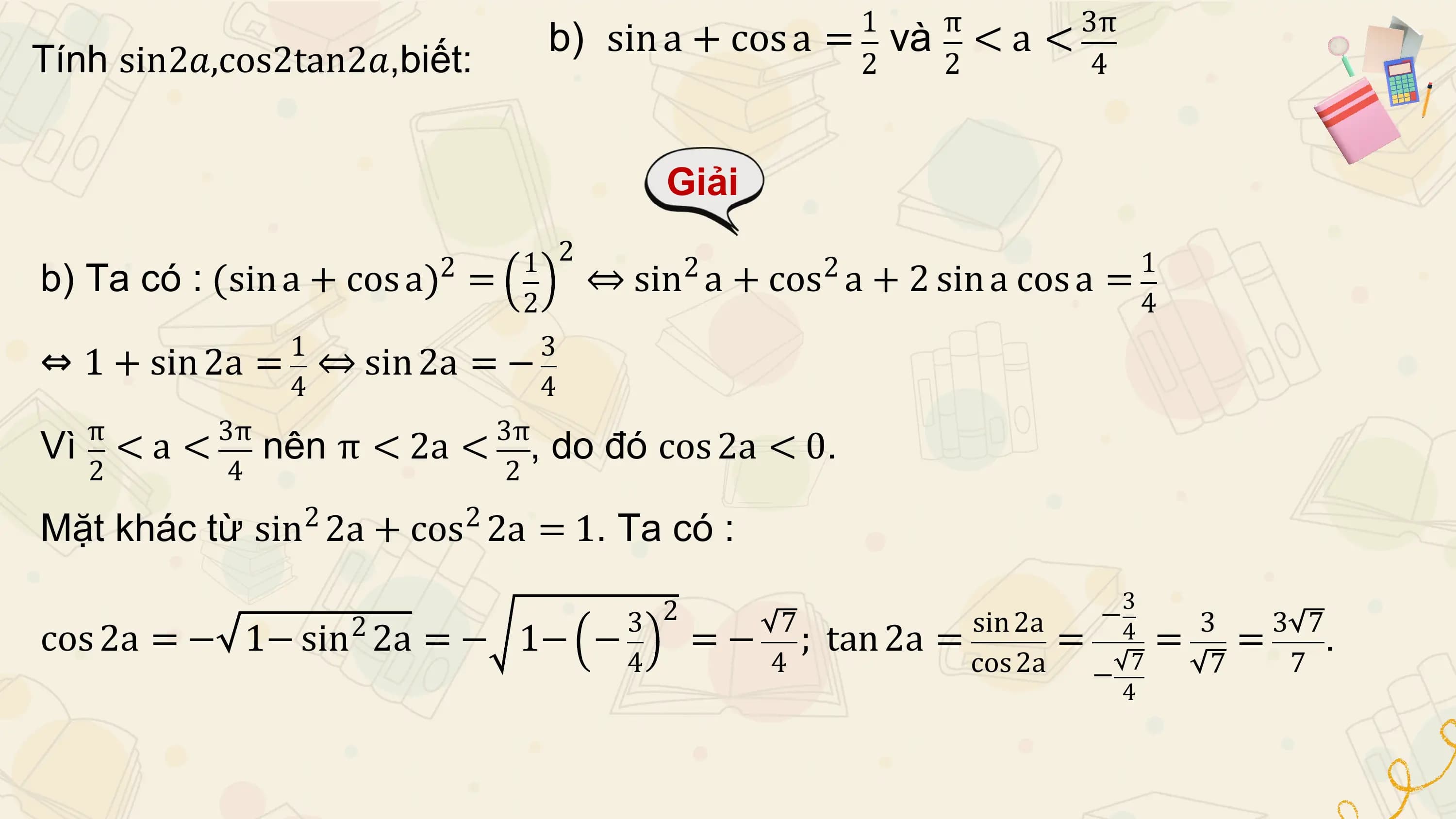 1 π 3π
 b) sin a + cos a = và < a <
Tính sin2𝑎,cos2tan2𝑎,biết: 2 2 4

 Giải

 1 2 1
 2
b) Ta có : sin a + cos a = 2 2
 ⇔ sin a + cos a + 2 sin a cos a =
 2 4
 1 3
⇔ 1 + sin 2a = ⇔ sin 2a = −
 4 4
 π 3π 3π
Vì < a < nên π < 2a < , do đó cos 2a < 0.
 2 4 2

Mặt khác từ sin2 2a + cos2 2a = 1. Ta có :
 3
 3 2 7 sin 2a − 3 3 7
cos 2a = − 1− sin2 2a = − 1− − = − ; tan 2a = = 7= =
 4 .
 4 4 cos 2a − 7 7
 4