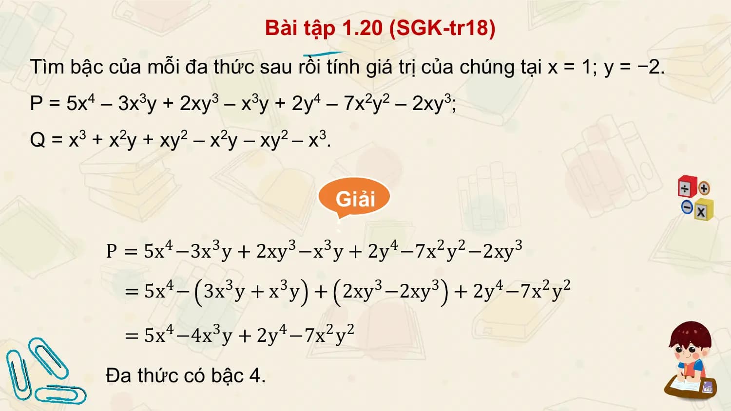 Bài tập 1.20 (SGK-tr18)
Tìm bậc của mỗi đa thức sau rồi tính giá trị của chúng tại x = 1; y = −2.
P = 5x4 – 3x3y + 2xy3 – x3y + 2y4 – 7x2y2 – 2xy3;
Q = x3 + x2y + xy2 – x2y – xy2 – x3.

 Giải
 :
 P = 5x4 −3x3 y + 2xy3 −x3 y + 2y4 −7x2 y2 −2xy3
 = 5x4 − 3x3 y + x3 y + 2xy3 −2xy3 + 2y4 −7x2 y2

 = 5x4 −4x3 y + 2y4 −7x2 y2
 Đa thức có bậc 4.
