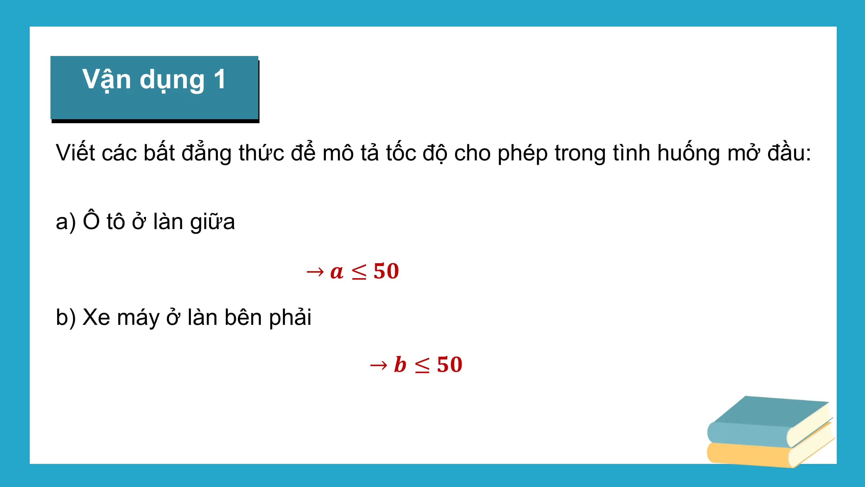 Vận dụng 1

Viết các bất đẳng thức để mô tả tốc độ cho phép trong tình huống mở đầu:

a) Ô tô ở làn giữa

 → ? ≤ ??

b) Xe máy ở làn bên phải

 → ? ≤ ??