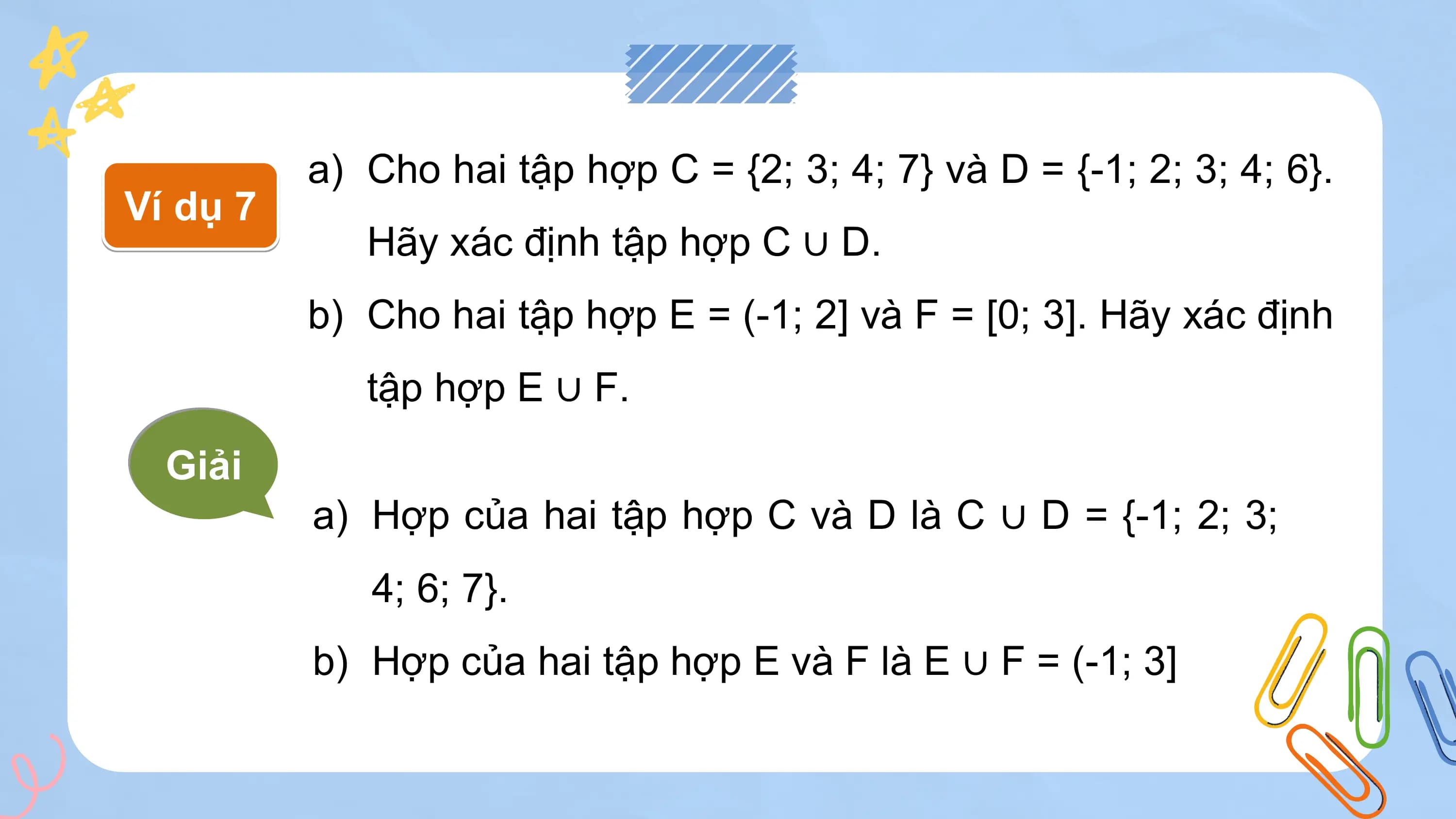 a) Cho hai tập hợp C = {2; 3; 4; 7} và D = {-1; 2; 3; 4; 6}.
Ví dụ 7
 Hãy xác định tập hợp C ∪ D.
 b) Cho hai tập hợp E = (-1; 2] và F = [0; 3]. Hãy xác định
 tập hợp E ∪ F.
 Giải
 a) Hợp của hai tập hợp C và D là C ∪ D = {-1; 2; 3;
 4; 6; 7}.
 b) Hợp của hai tập hợp E và F là E ∪ F = (-1; 3]