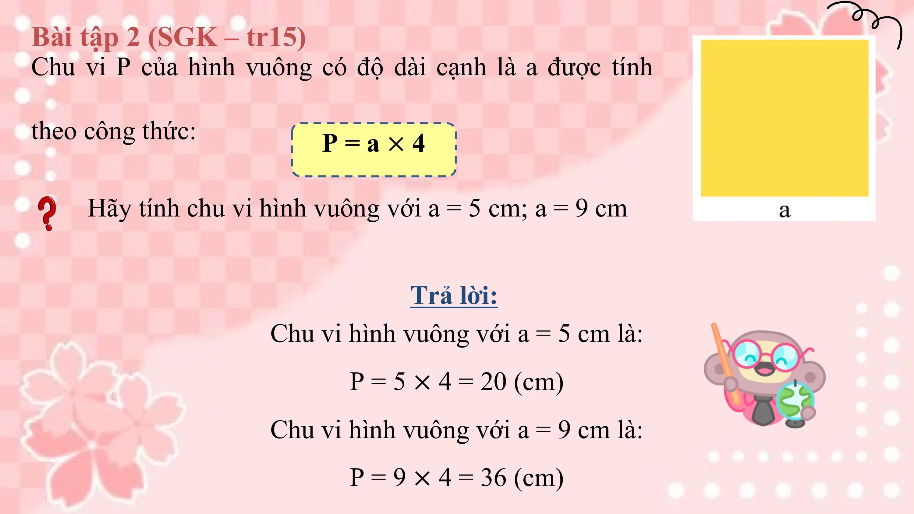 Bài tập 2 (SGK – tr15)
Chu vi P của hình vuông có độ dài cạnh là a được tính

theo công thức: P=a×4

 Hãy tính chu vi hình vuông với a = 5 cm; a = 9 cm

 Trả lời:
 Chu vi hình vuông với a = 5 cm là:
 P = 5 × 4 = 20 (cm)
 Chu vi hình vuông với a = 9 cm là:
 P = 9 × 4 = 36 (cm)