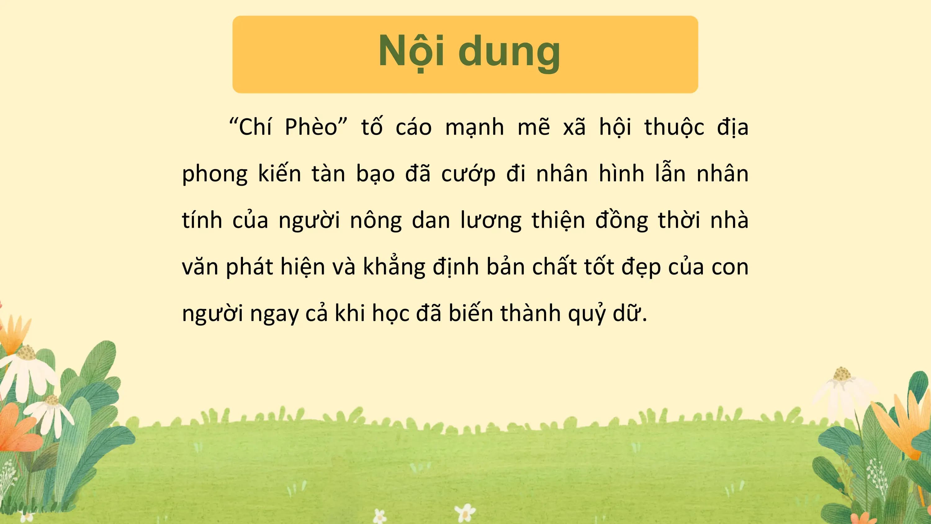 Nội dung
“Chí Phèo” tố cáo mạnh mẽ xã hội thuộc địa
phong kiến tàn bạo đã cướp đi nhân hình lẫn nhân
tính của người nông dan lương thiện đồng thời nhà
văn phát hiện và khẳng định bản chất tốt đẹp của con
người ngay cả khi học đã biến thành quỷ dữ.