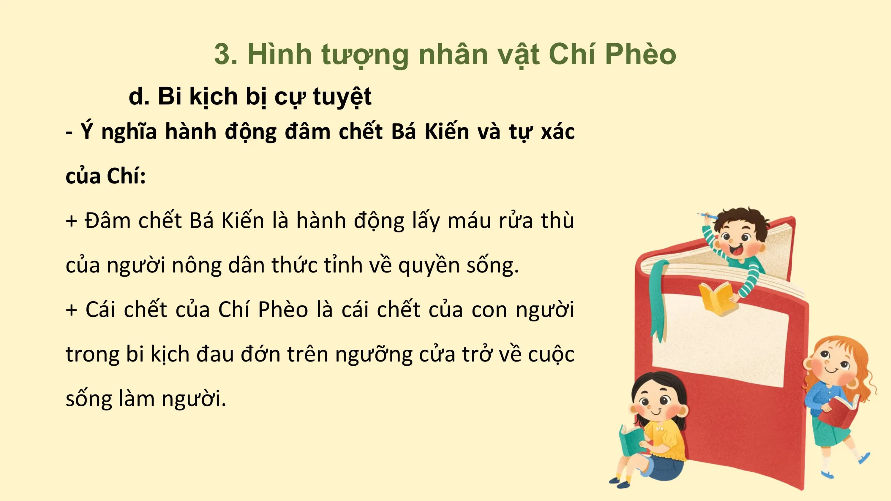 3. Hình tượng nhân vật Chí Phèo
d. Bi kịch bị cự tuyệt
- Ý nghĩa hành động đâm chết Bá Kiến và tự xác
của Chí:
+ Đâm chết Bá Kiến là hành động lấy máu rửa thù
của người nông dân thức tỉnh về quyền sống.
+ Cái chết của Chí Phèo là cái chết của con người
trong bi kịch đau đớn trên ngưỡng cửa trở về cuộc
sống làm người.