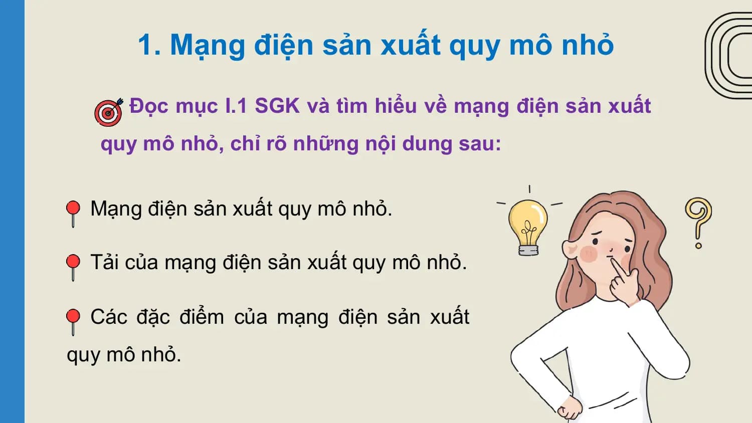 1. Mạng điện sản xuất quy mô nhỏ

 Đọc mục I.1 SGK và tìm hiểu về mạng điện sản xuất
 quy mô nhỏ, chỉ rõ những nội dung sau:

 Mạng điện sản xuất quy mô nhỏ.

 Tải của mạng điện sản xuất quy mô nhỏ.

 Các đặc điểm của mạng điện sản xuất
quy mô nhỏ.