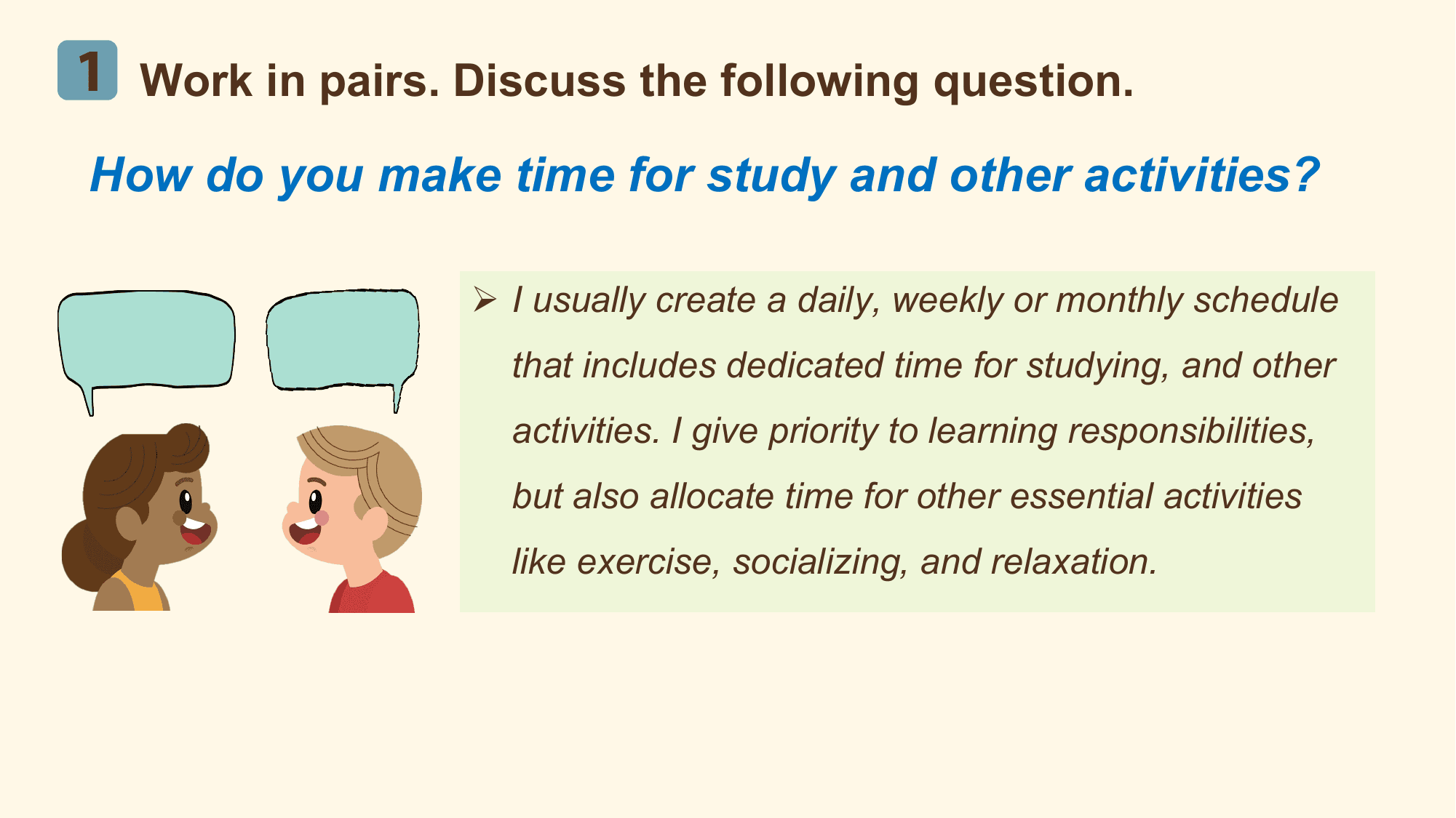 1 Work in pairs. Discuss the following question.
How do you make time for study and other activities?

 Ø I usually create a daily, weekly or monthly schedule
 that includes dedicated time for studying, and other
 activities. I give priority to learning responsibilities,
 but also allocate time for other essential activities
 like exercise, socializing, and relaxation.