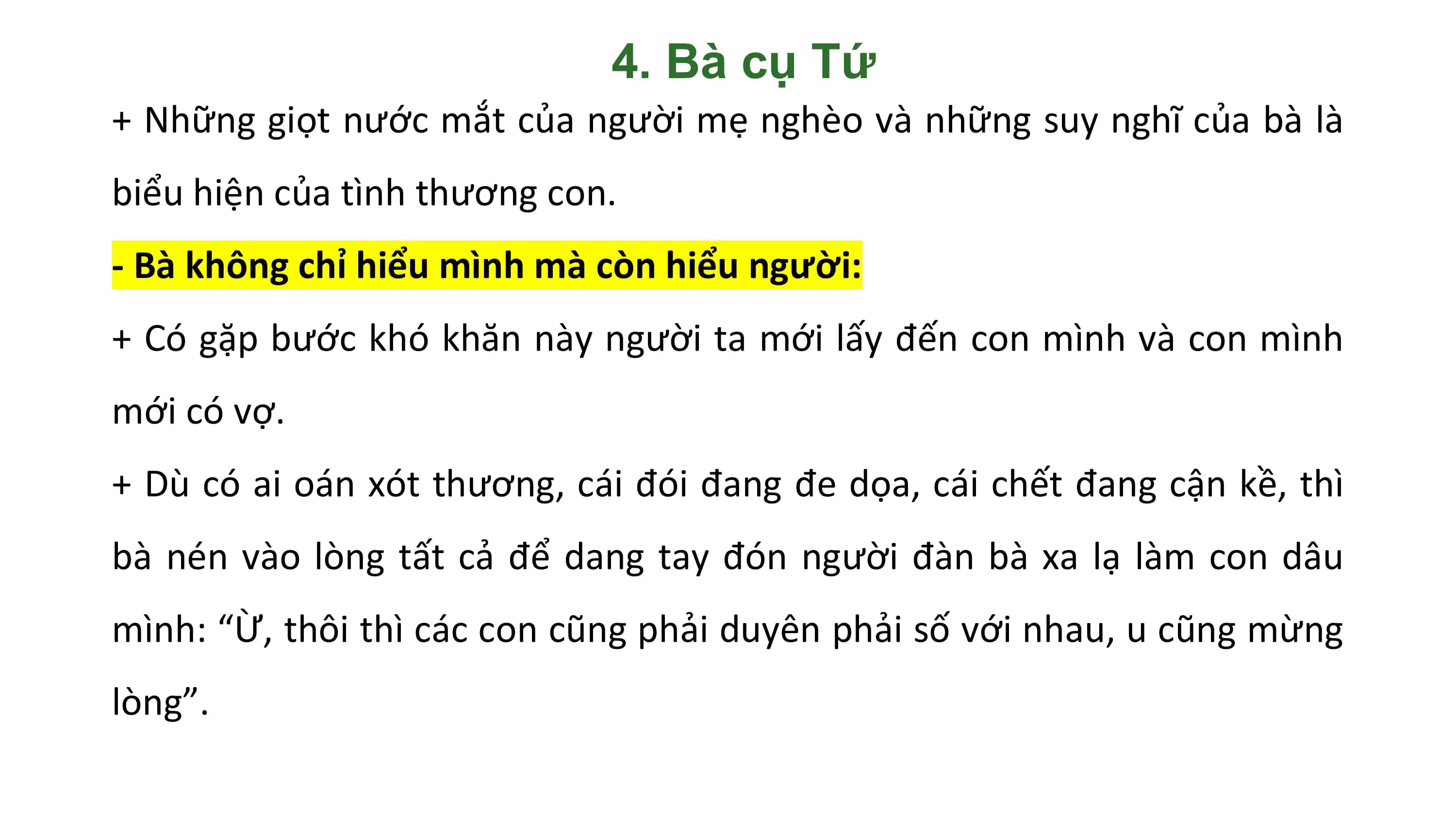 4. Bà cụ Tứ
+ Những giọt nước mắt của người mẹ nghèo và những suy nghĩ của bà là
biểu hiện của tình thương con.
- Bà không chỉ hiểu mình mà còn hiểu người:
+ Có gặp bước khó khăn này người ta mới lấy đến con mình và con mình
mới có vợ.
+ Dù có ai oán xót thương, cái đói đang đe dọa, cái chết đang cận kề, thì
bà nén vào lòng tất cả để dang tay đón người đàn bà xa lạ làm con dâu
mình: “Ừ, thôi thì các con cũng phải duyên phải số với nhau, u cũng mừng
lòng”.