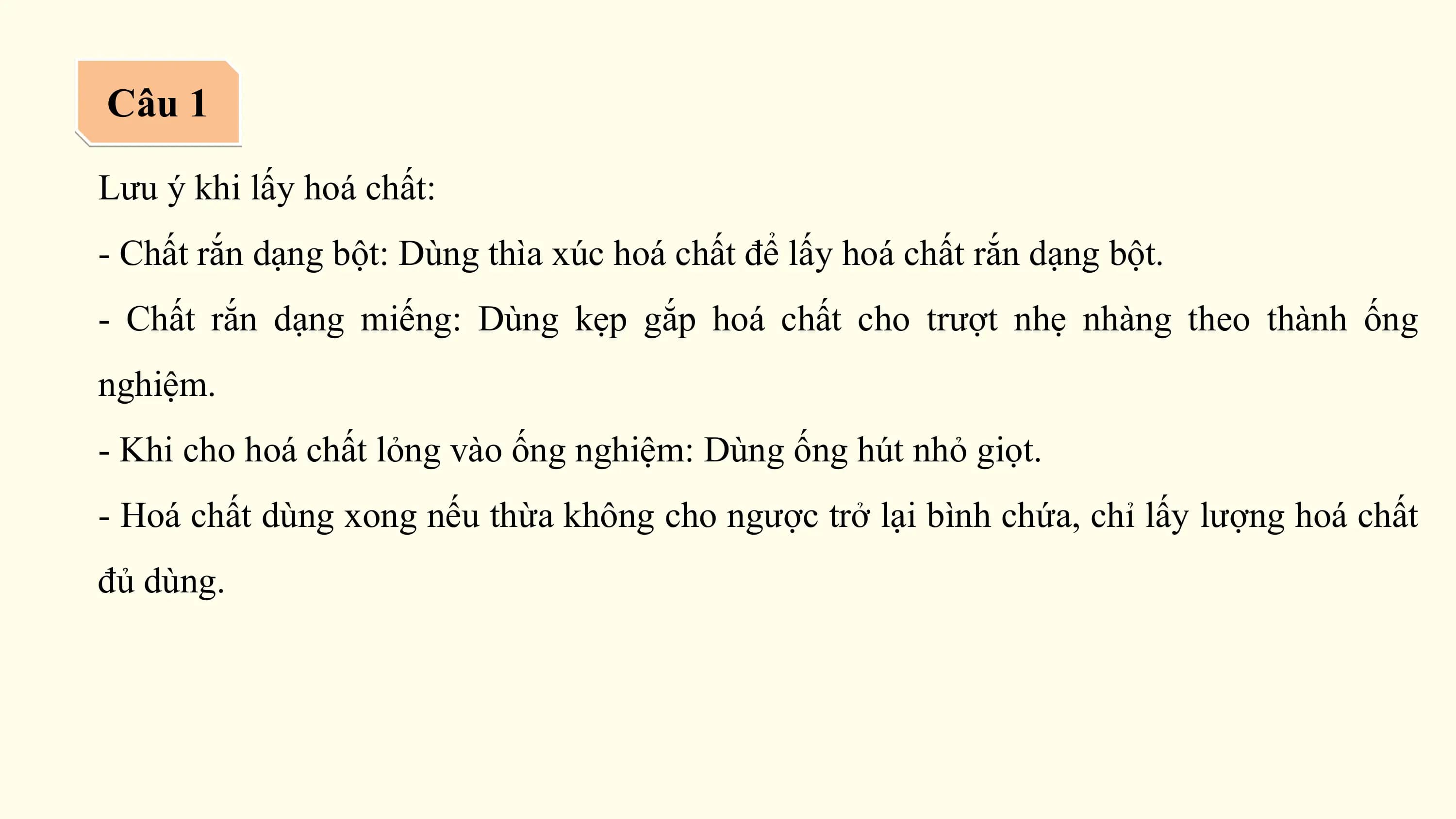 Câu 1

Lưu ý khi lấy hoá chất:
- Chất rắn dạng bột: Dùng thìa xúc hoá chất để lấy hoá chất rắn dạng bột.
- Chất rắn dạng miếng: Dùng kẹp gắp hoá chất cho trượt nhẹ nhàng theo thành ống
nghiệm.
- Khi cho hoá chất lỏng vào ống nghiệm: Dùng ống hút nhỏ giọt.
- Hoá chất dùng xong nếu thừa không cho ngược trở lại bình chứa, chỉ lấy lượng hoá chất
đủ dùng.