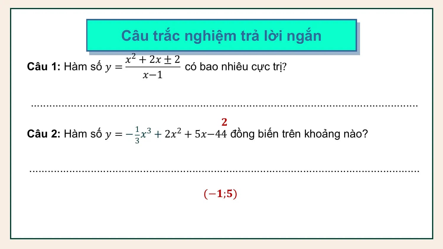 Câu trắc nghiệm trả lời ngắn
 𝑥2 + 2𝑥 ± 2
Câu 1: Hàm số 𝑦 = có bao nhiêu cực trị?
 𝑥−1

..............................................................................................................................
 𝟐
Câu 2: Hàm số 𝑦 = − 1 𝑥3 + 2𝑥2 + 5𝑥−44 đồng biến trên khoảng nào?
 3

...............................................................................................................................

 −𝟏;𝟓