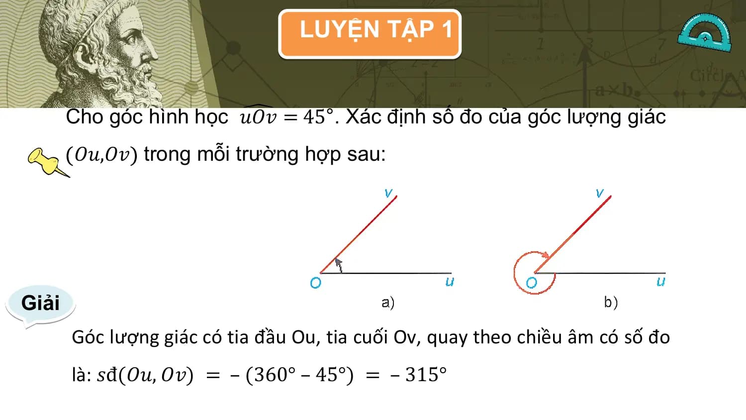 LUYỆN TẬP 1

 Cho góc hình học 𝑢𝑂𝑣 = 45°. Xác định số đo của góc lượng giác
 𝑂𝑢,𝑂𝑣 trong mỗi trường hợp sau:

Giải
 Góc lượng giác có tia đầu Ou, tia cuối Ov, quay theo chiều âm có số đo
 là: 𝑠đ(𝑂𝑢, 𝑂𝑣) = – (360° – 45°) = – 315°