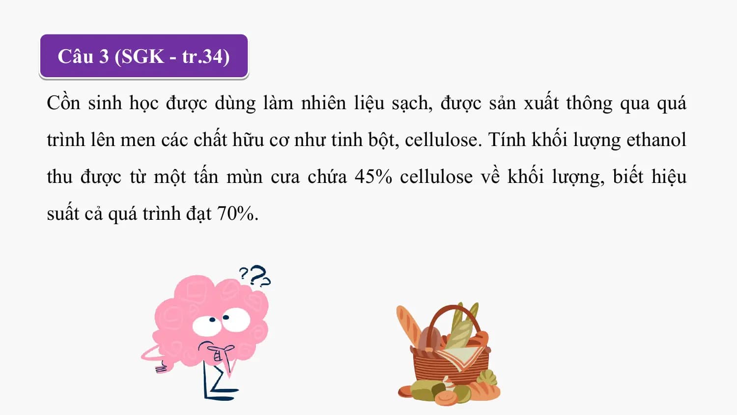 Câu 3 (SGK - tr.34)

Cồn sinh học được dùng làm nhiên liệu sạch, được sản xuất thông qua quá
trình lên men các chất hữu cơ như tinh bột, cellulose. Tính khối lượng ethanol
thu được từ một tấn mùn cưa chứa 45% cellulose về khối lượng, biết hiệu
suất cả quá trình đạt 70%.