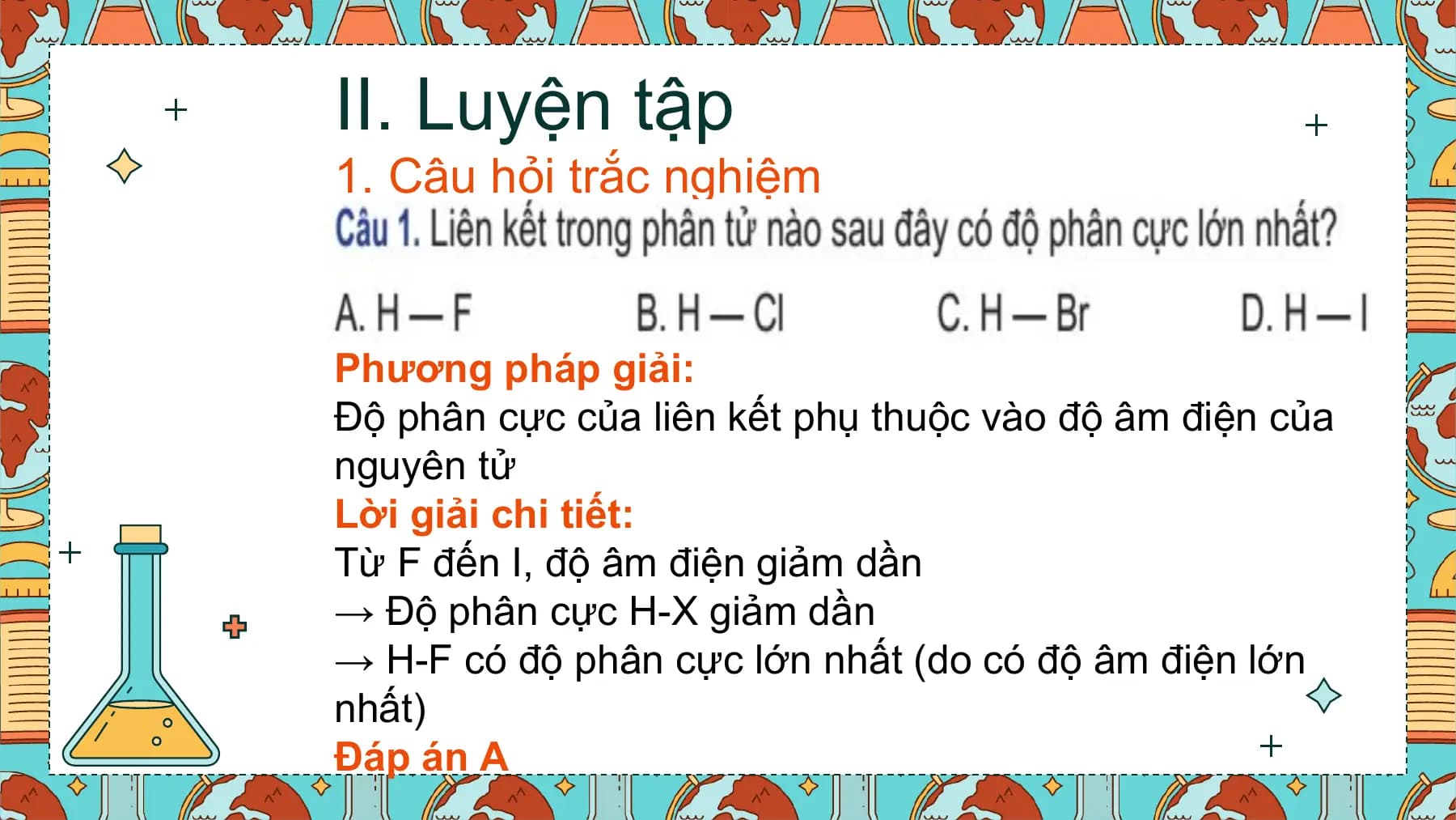 II. Luyện tập
1. Câu hỏi trắc nghiệm

Phương pháp giải:
Độ phân cực của liên kết phụ thuộc vào độ âm điện của
nguyên tử
Lời giải chi tiết:
Từ F đến I, độ âm điện giảm dần
→ Độ phân cực H-X giảm dần
→ H-F có độ phân cực lớn nhất (do có độ âm điện lớn
nhất)
Đáp án A