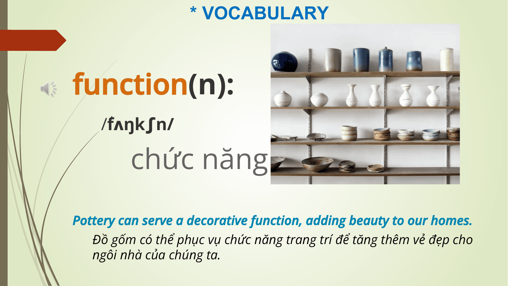 * VOCABULARY

function(n):
 /ˈ
 fʌŋkʃn/

 chức năng
Pottery can serve a decorative function, adding beauty to our homes.
 Đồ gốm có thể phục vụ chức năng trang trí để tăng thêm vẻ đẹp cho
 ngôi nhà của chúng ta.