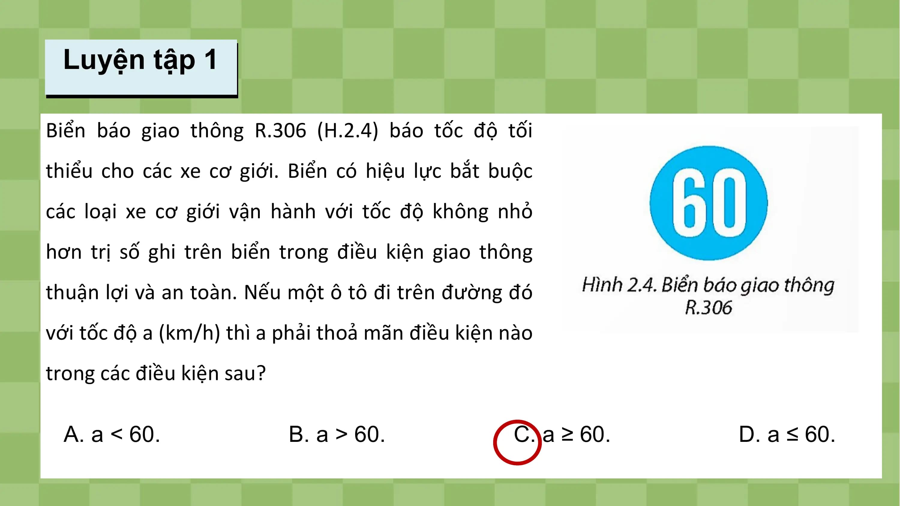Luyện tập 1

Biển báo giao thông R.306 (H.2.4) báo tốc độ tối
thiểu cho các xe cơ giới. Biển có hiệu lực bắt buộc
các loại xe cơ giới vận hành với tốc độ không nhỏ
hơn trị số ghi trên biển trong điều kiện giao thông
thuận lợi và an toàn. Nếu một ô tô đi trên đường đó
với tốc độ a (km/h) thì a phải thoả mãn điều kiện nào
trong các điều kiện sau?

 A. a < 60. B. a > 60. C. a ≥ 60. D. a ≤ 60.