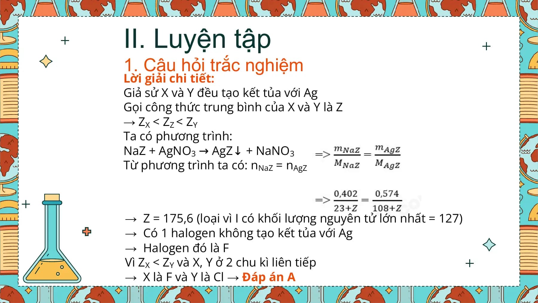 II. Luyện tập
1. Câu hỏi trắc nghiệm
Lời giải chi tiết:
Giả sử X và Y đều tạo kết tủa với Ag
Gọi công thức trung bình của X và Y là Z
→ ZX < ZZ < ZY
Ta có phương trình:
NaZ + AgNO3 → AgZ↓ + NaNO3
Từ phương trình ta có: nNaZ = nAgZ

→ Z = 175,6 (loại vì I có khối lượng nguyên tử lớn nhất = 127)
→ Có 1 halogen không tạo kết tủa với Ag
→ Halogen đó là F
Vì ZX < ZY và X, Y ở 2 chu kì liên tiếp
→ X là F và Y là Cl → Đáp án A