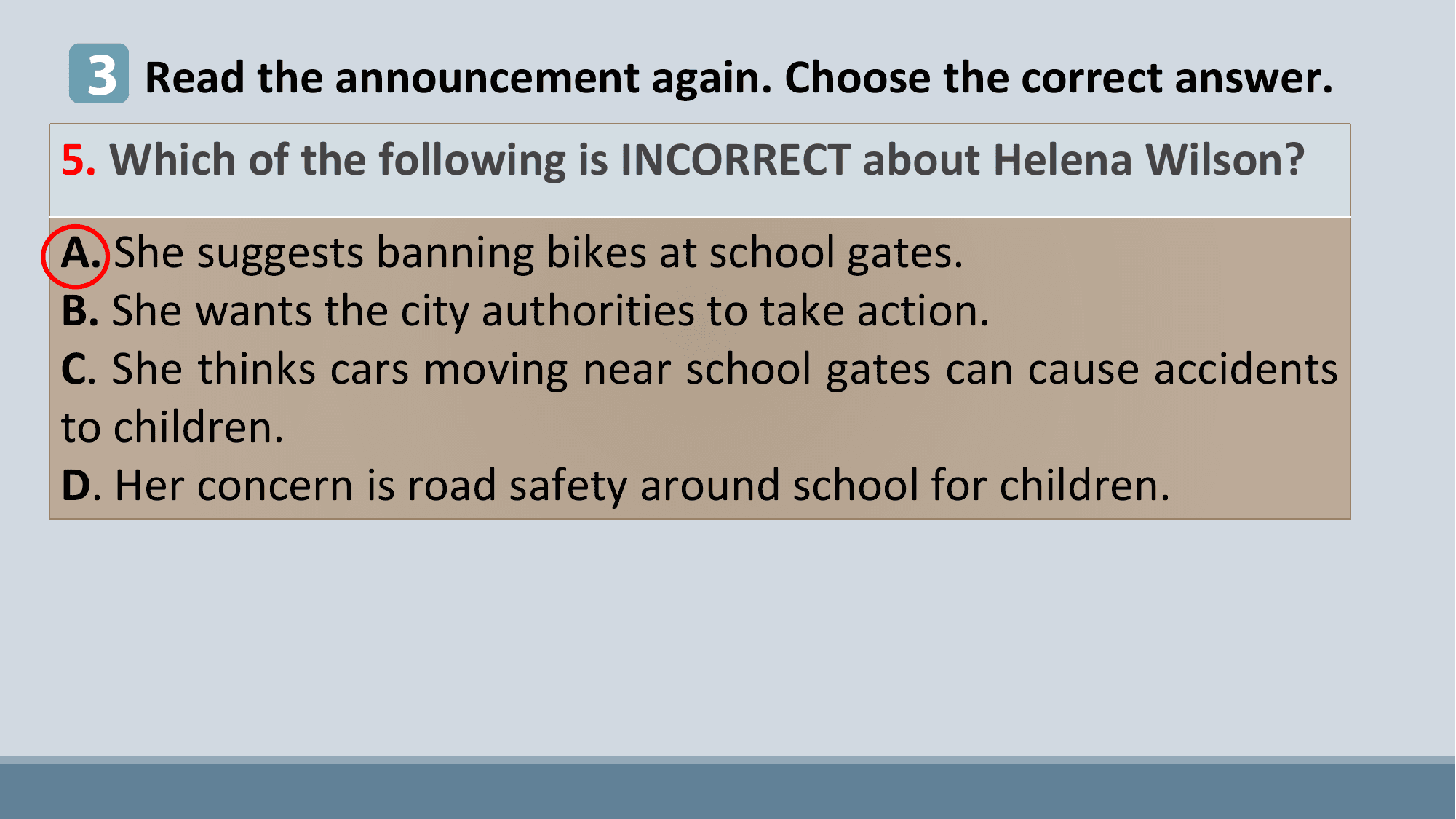 3 Read the announcement again. Choose the correct answer.
5. Which of the following is INCORRECT about Helena Wilson?
A. She suggests banning bikes at school gates.
B. She wants the city authorities to take action.
C. She thinks cars moving near school gates can cause accidents
to children.
D. Her concern is road safety around school for children.
