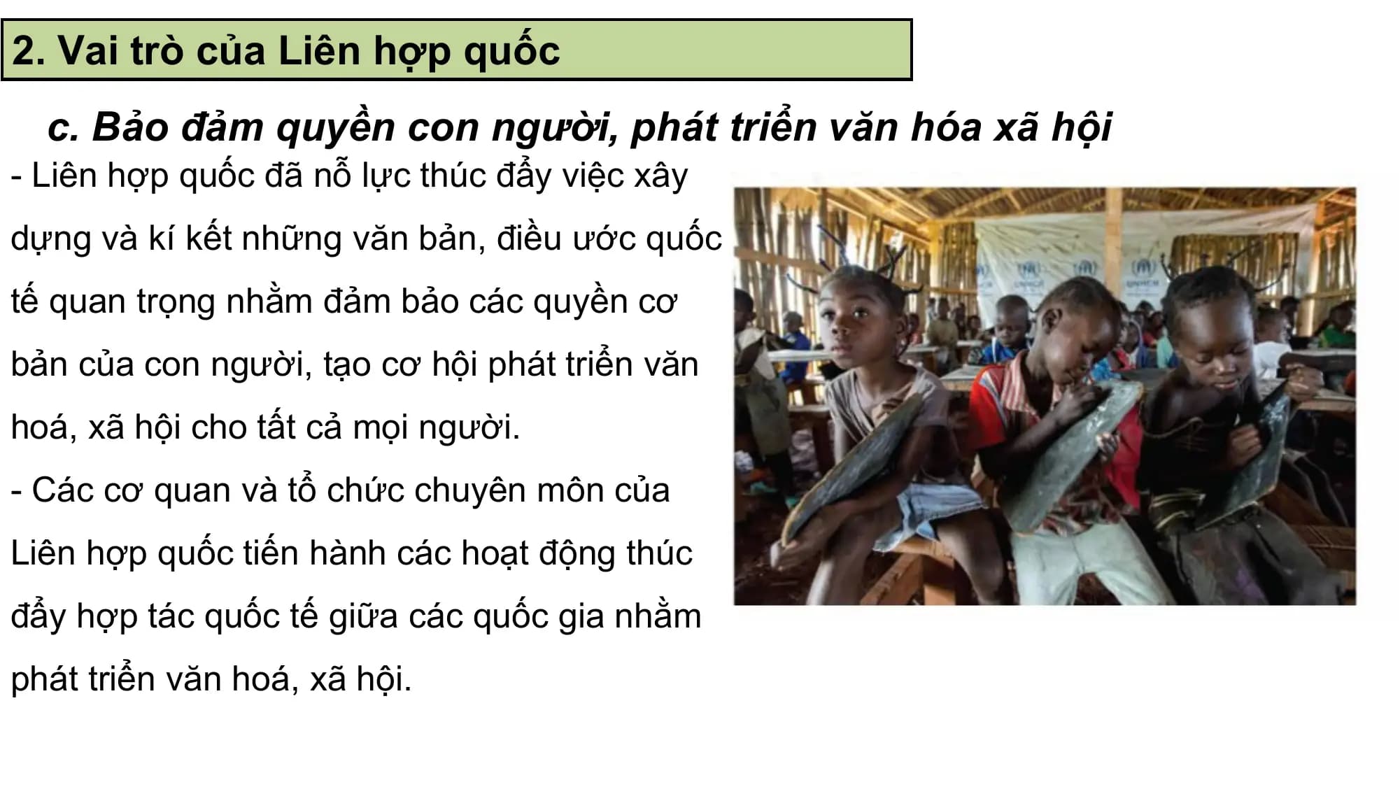 2. Vai trò của Liên hợp quốc
 c. Bảo đảm quyền con người, phát triển văn hóa xã hội
- Liên hợp quốc đã nỗ lực thúc đẩy việc xây
dựng và kí kết những văn bản, điều ước quốc
tế quan trọng nhằm đảm bảo các quyền cơ
bản của con người, tạo cơ hội phát triển văn
hoá, xã hội cho tất cả mọi người.
- Các cơ quan và tổ chức chuyên môn của
Liên hợp quốc tiến hành các hoạt động thúc
đẩy hợp tác quốc tế giữa các quốc gia nhằm
phát triển văn hoá, xã hội.