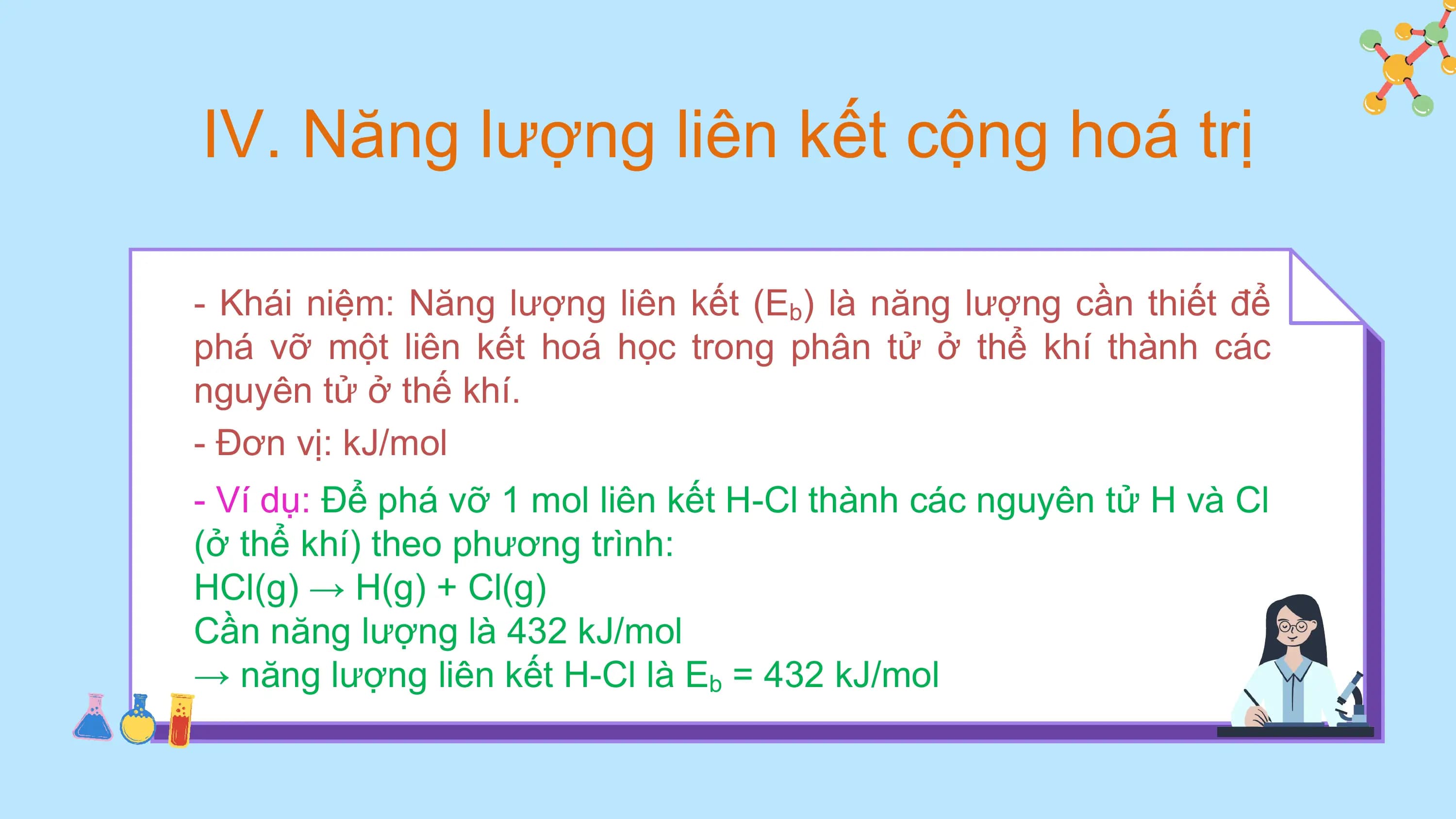 IV. Năng lượng liên kết cộng hoá trị

- Khái niệm: Năng lượng liên kết (Eb) là năng lượng cần thiết để
phá vỡ một liên kết hoá học trong phân tử ở thể khí thành các
nguyên tử ở thế khí.
- Đơn vị: kJ/mol
- Ví dụ: Để phá vỡ 1 mol liên kết H-Cl thành các nguyên tử H và Cl
(ở thể khí) theo phương trình:
HCl(g) → H(g) + Cl(g)
Cần năng lượng là 432 kJ/mol
→ năng lượng liên kết H-Cl là Eb = 432 kJ/mol