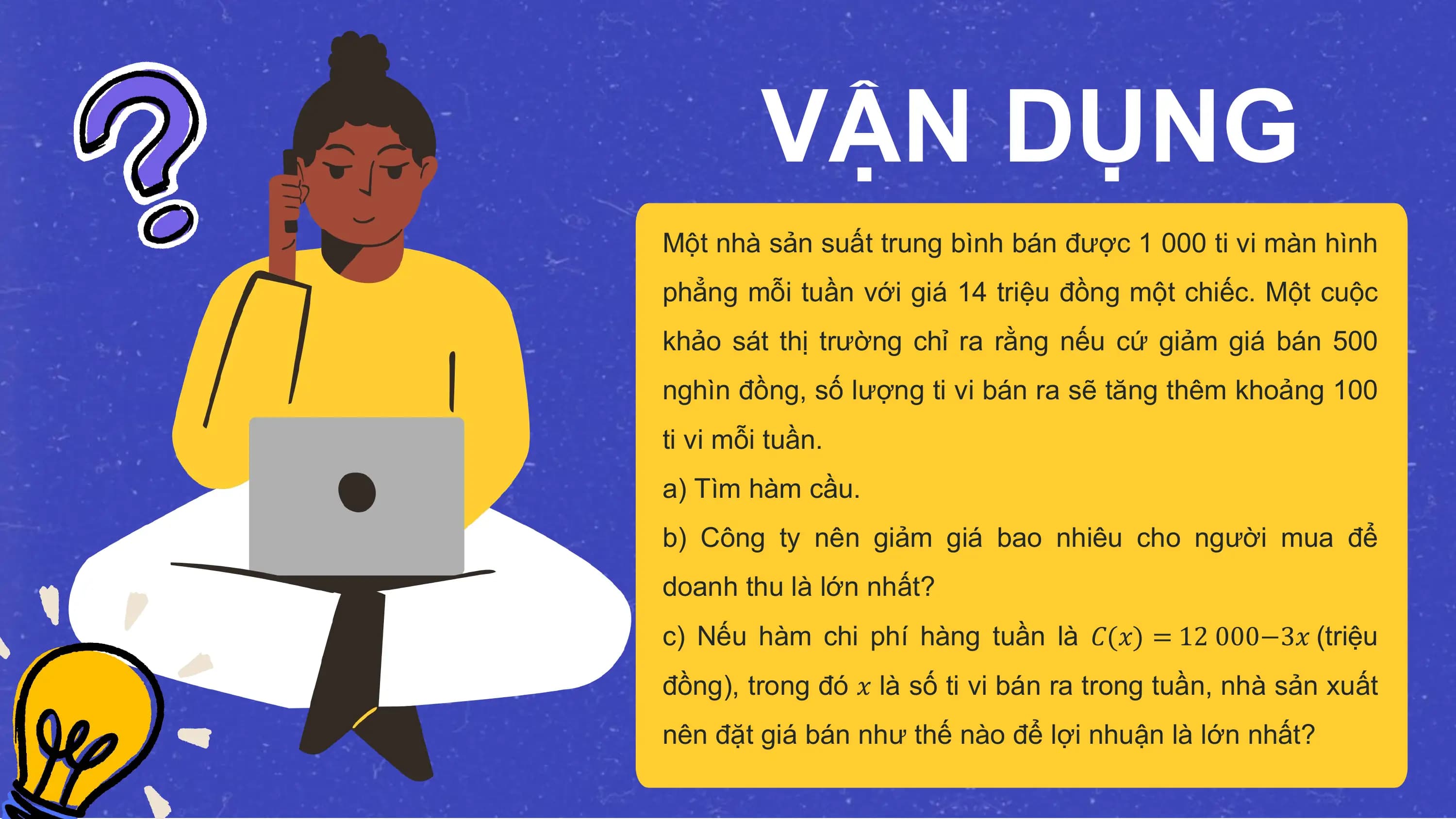 VẬN DỤNG
Một nhà sản suất trung bình bán được 1 000 ti vi màn hình
phẳng mỗi tuần với giá 14 triệu đồng một chiếc. Một cuộc
khảo sát thị trường chỉ ra rằng nếu cứ giảm giá bán 500
nghìn đồng, số lượng ti vi bán ra sẽ tăng thêm khoảng 100
ti vi mỗi tuần.
a) Tìm hàm cầu.
b) Công ty nên giảm giá bao nhiêu cho người mua để
doanh thu là lớn nhất?
c) Nếu hàm chi phí hàng tuần là 𝐶(𝑥) = 12 000−3𝑥 (triệu
đồng), trong đó 𝑥 là số ti vi bán ra trong tuần, nhà sản xuất
nên đặt giá bán như thế nào để lợi nhuận là lớn nhất?