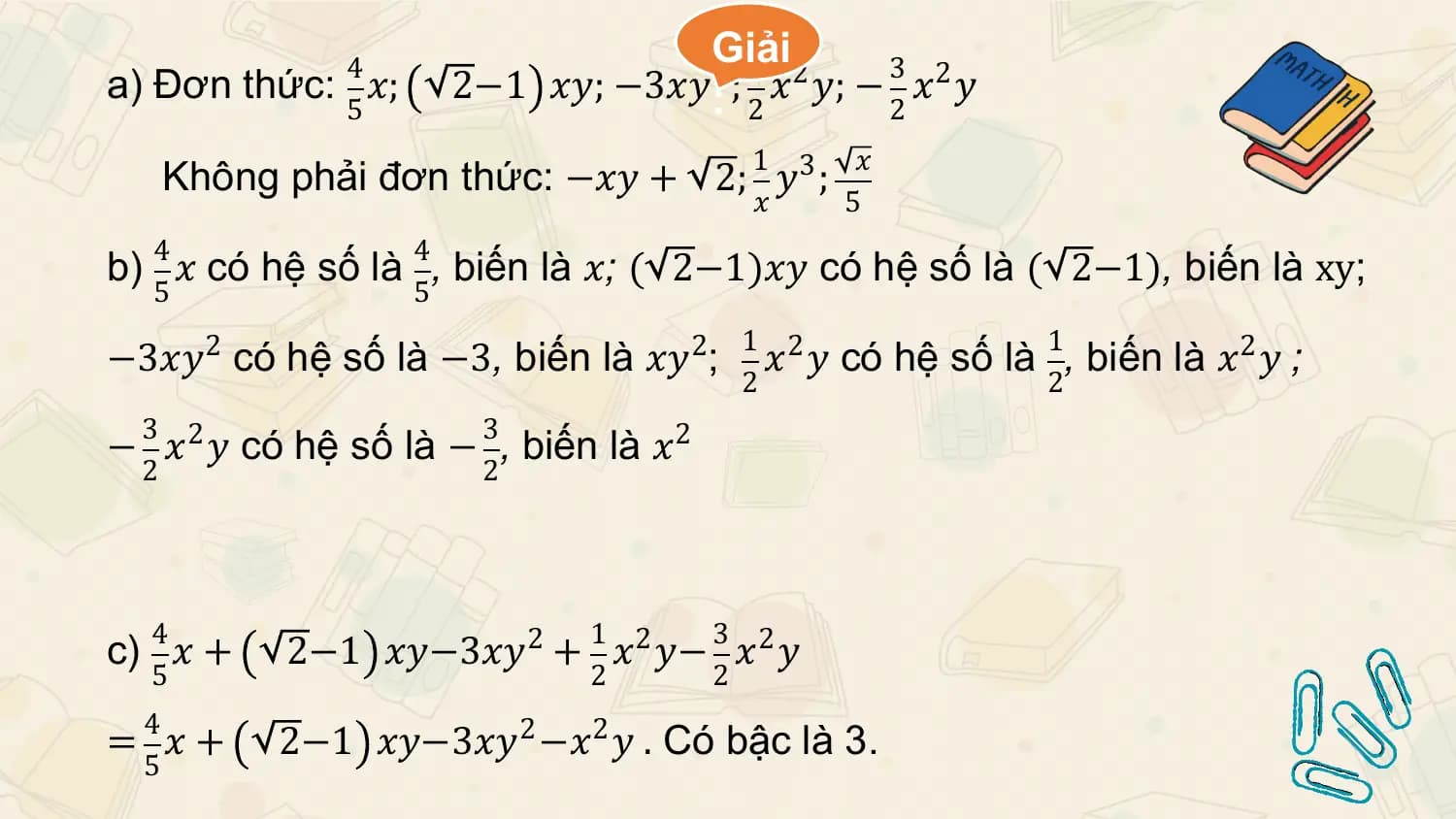 4 Giải1 3
a) Đơn thức: 𝑥; 2−1 𝑥𝑦; −3𝑥𝑦:2 ; 𝑥2 𝑦; − 𝑥2 𝑦
 5 2 2
 1 𝑥
 Không phải đơn thức: −𝑥𝑦 + 2; 𝑦3 ;
 𝑥 5
 4 4
b) 𝑥 có hệ số là , biến là 𝑥; ( 2−1)𝑥𝑦 có hệ số là ( 2−1), biến là xy;
 5 5
 1 2 1
−3𝑥𝑦2 có hệ số là −3, biến là 𝑥𝑦2; 𝑥 𝑦 có hệ số là , biến là 𝑥2 𝑦 ;
 2 2
 3 3
− 𝑥2 𝑦 có hệ số là − , biến là 𝑥2
 2 2

 4 1 3
c) 𝑥 + 2−1 𝑥𝑦−3𝑥𝑦2 + 𝑥2 𝑦− 𝑥2 𝑦
 5 2 2
 4
= 𝑥+ 2−1 𝑥𝑦−3𝑥𝑦2 −𝑥2 𝑦 . Có bậc là 3.
 5