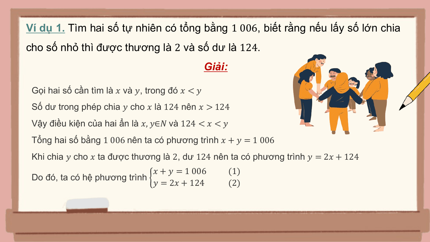 Ví dụ 1. Tìm hai số tự nhiên có tổng bằng 1 006, biết rằng nếu lấy số lớn chia
cho số nhỏ thì được thương là 2 và số dư là 124.
 Giải:

 Gọi hai số cần tìm là ? và ?, trong đó ? < ?
 Số dư trong phép chia ? cho ? là 124 nên ? > 124
 Vậy điều kiện của hai ẩn là ?, ?∈? và 124 < ? < ?
 Tổng hai số bằng 1 006 nên ta có phương trình ? + ? = 1 006
 Khi chia ? cho ? ta được thương là 2, dư 124 nên ta có phương trình ? = 2? + 124
 ? + ? = 1 006 (1)
 Do đó, ta có hệ phương trình
 ? = 2? + 124 (2)