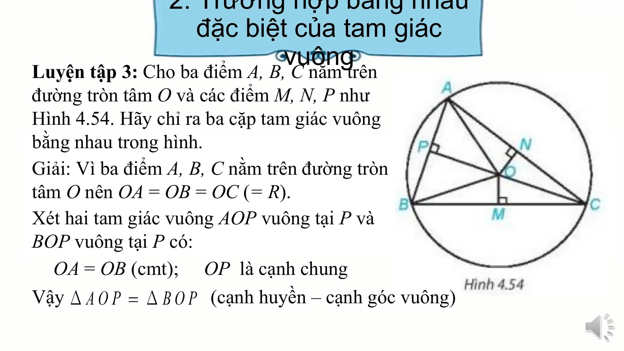 2. Trường hợp bằng nhau
 đặc biệt của tam giác
 vuông
Luyện tập 3: Cho ba điểm A, B, C nằm trên
đường tròn tâm O và các điểm M, N, P như
Hình 4.54. Hãy chỉ ra ba cặp tam giác vuông
bằng nhau trong hình.
Giải: Vì ba điểm A, B, C nằm trên đường tròn
tâm O nên OA = OB = OC (= R).
Xét hai tam giác vuông AOP vuông tại P và
BOP vuông tại P có:
 OA = OB (cmt); OP là cạnh chung
Vậy (cạnh huyền – cạnh góc vuông)