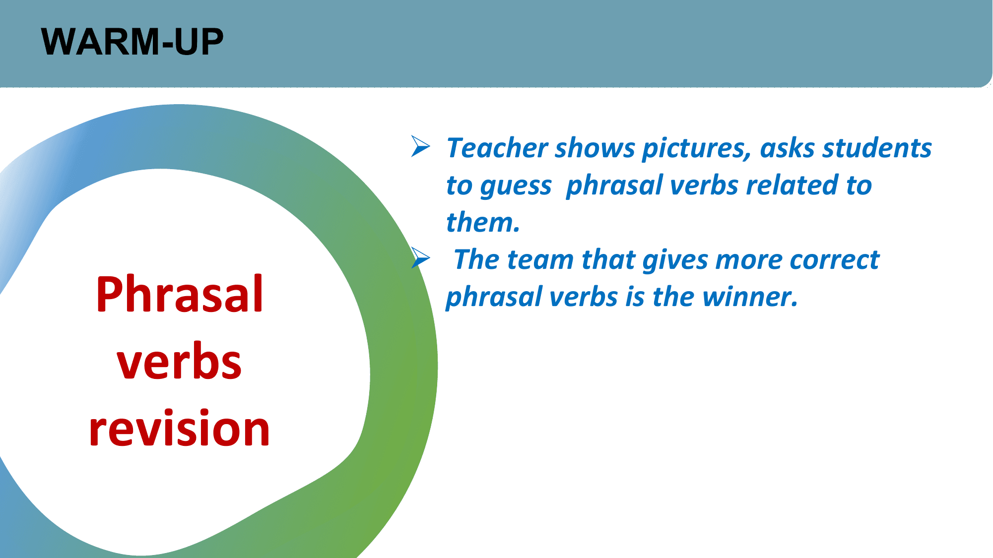 WARM-UP

 Ø Teacher shows pictures, asks students
 to guess phrasal verbs related to
 them.
 Ø The team that gives more correct
 Phrasal phrasal verbs is the winner.

 verbs
 revision