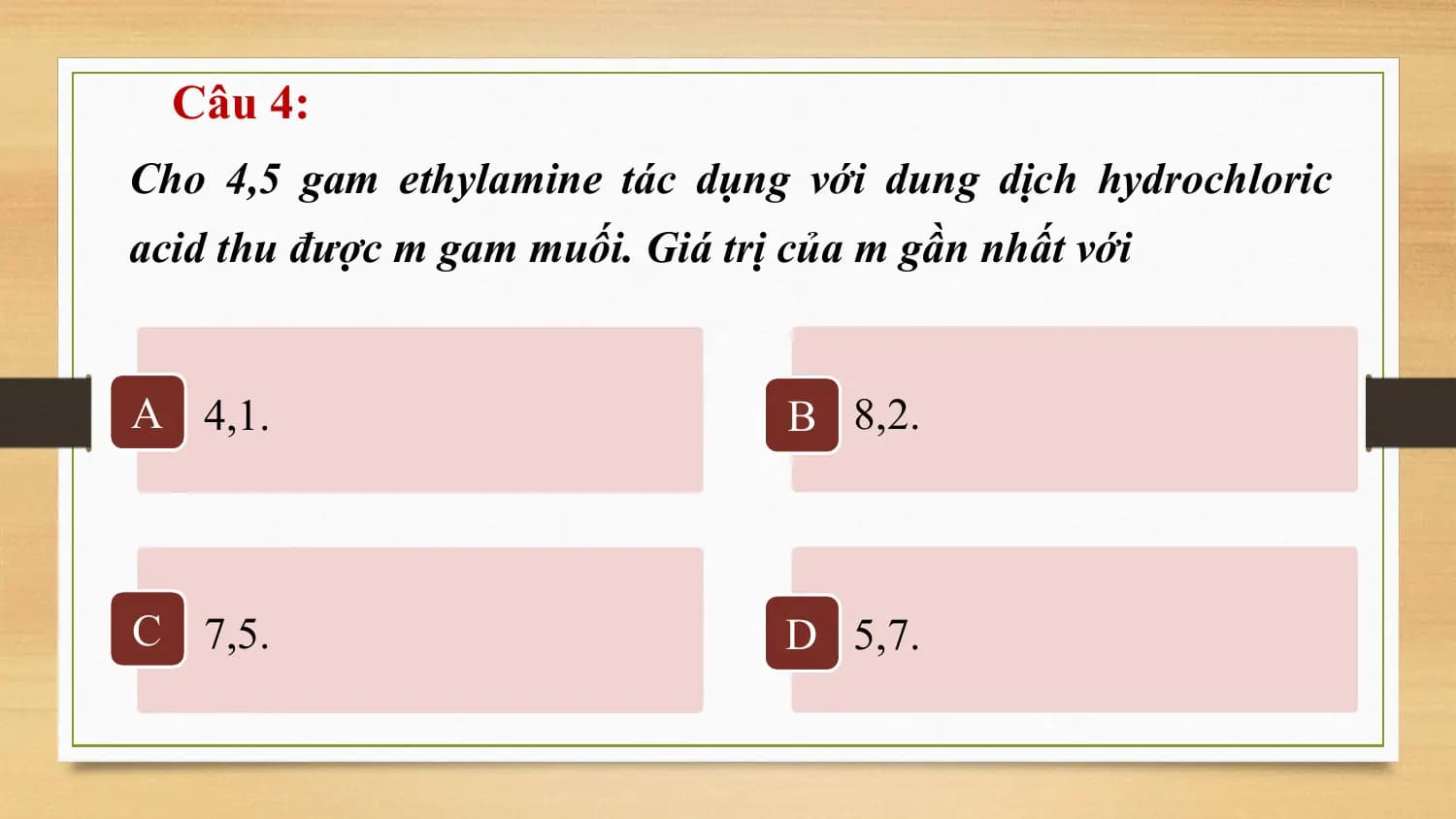 Câu 4:
Cho 4,5 gam ethylamine tác dụng với dung dịch hydrochloric
acid thu được m gam muối. Giá trị của m gần nhất với

A 4,1. B 8,2.

C 7,5. D 5,7.