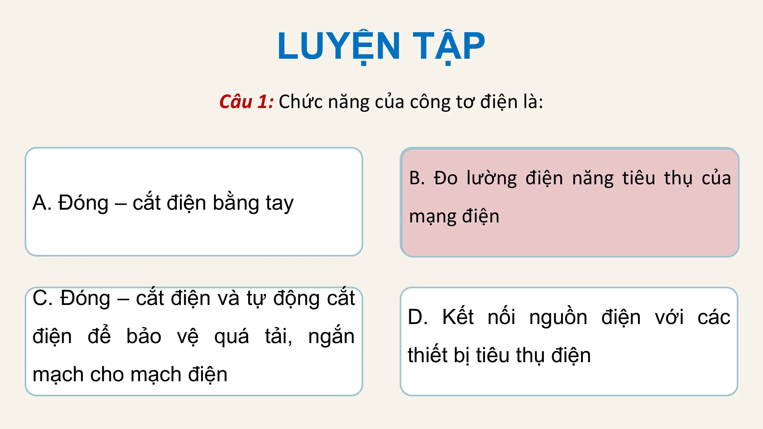 LUYỆN TẬP
 Câu 1: Chức năng của công tơ điện là:

 B. Đo lường điện năng tiêu thụ của
A. Đóng – cắt điện bằng tay
 mạng điện

C. Đóng – cắt điện và tự động cắt
 D. Kết nối nguồn điện với các
điện để bảo vệ quá tải, ngắn
 thiết bị tiêu thụ điện
mạch cho mạch điện