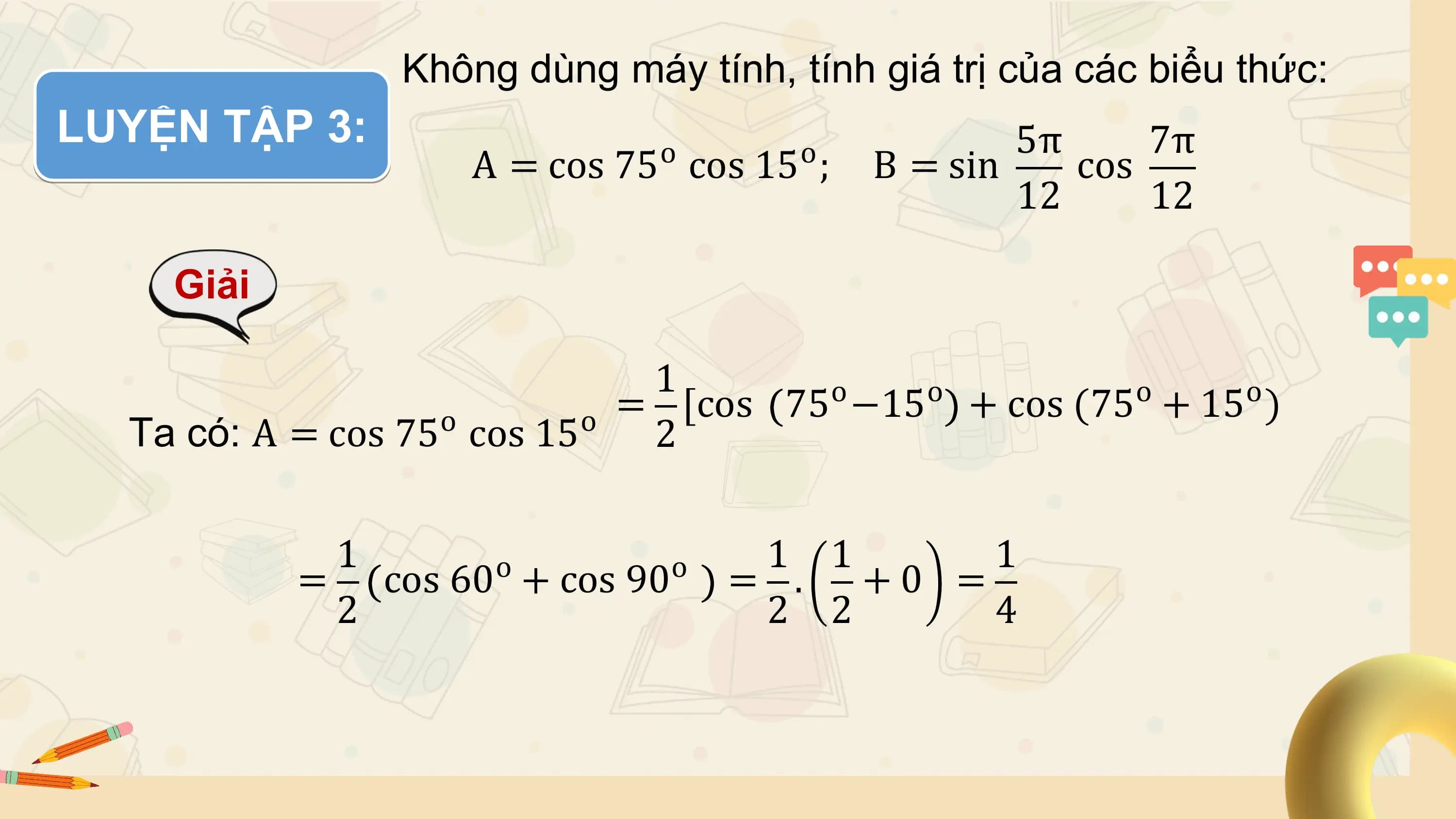 Không dùng máy tính, tính giá trị của các biểu thức:
LUYỆN TẬP 3: o o 5π 7π
 A = cos 75 cos 15 ; B = sin cos
 12 12

 Giải

 1 o o o o
 o o = [cos 75 −15 + cos (75 + 15 )
 Ta có: A = cos 75 cos 15 2

 1 o o 1 1 1
 = cos 60 + cos 90 = . + 0 =
 2 2 2 4