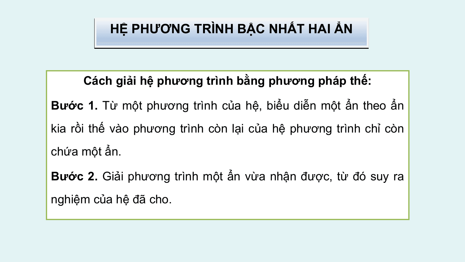 HỆ PHƯƠNG TRÌNH BẬC NHẤT HAI ẨN

 Cách giải hệ phương trình bằng phương pháp thế:

Bước 1. Từ một phương trình của hệ, biểu diễn một ẩn theo ẩn
kia rồi thế vào phương trình còn lại của hệ phương trình chỉ còn
chứa một ẩn.

Bước 2. Giải phương trình một ẩn vừa nhận được, từ đó suy ra
nghiệm của hệ đã cho.