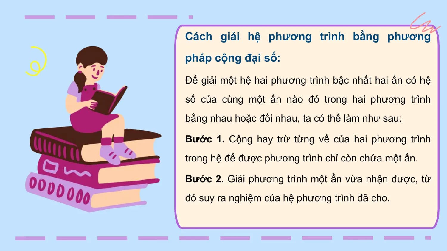 Cách giải hệ phương trình bằng phương
pháp cộng đại số:
Để giải một hệ hai phương trình bậc nhất hai ẩn có hệ
số của cùng một ẩn nào đó trong hai phương trình
bằng nhau hoặc đối nhau, ta có thể làm như sau:

Bước 1. Cộng hay trừ từng vế của hai phương trình
trong hệ để được phương trình chỉ còn chứa một ẩn.

Bước 2. Giải phương trình một ẩn vừa nhận được, từ
đó suy ra nghiệm của hệ phương trình đã cho.