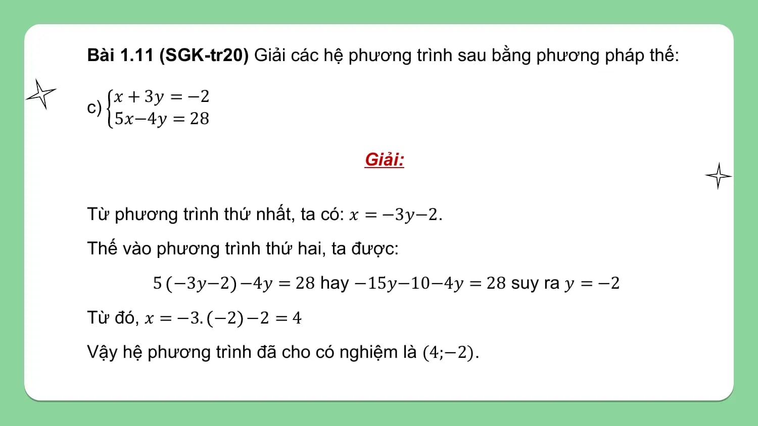 Bài 1.11 (SGK-tr20) Giải các hệ phương trình sau bằng phương pháp thế:

 𝑥 + 3𝑦 = −2
c)
 5𝑥−4𝑦 = 28

 Giải:

Từ phương trình thứ nhất, ta có: 𝑥 = −3𝑦−2.
Thế vào phương trình thứ hai, ta được:
 5 −3𝑦−2 −4𝑦 = 28 hay −15𝑦−10−4𝑦 = 28 suy ra 𝑦 = −2
Từ đó, 𝑥 = −3. −2 −2 = 4
Vậy hệ phương trình đã cho có nghiệm là (4;−2).