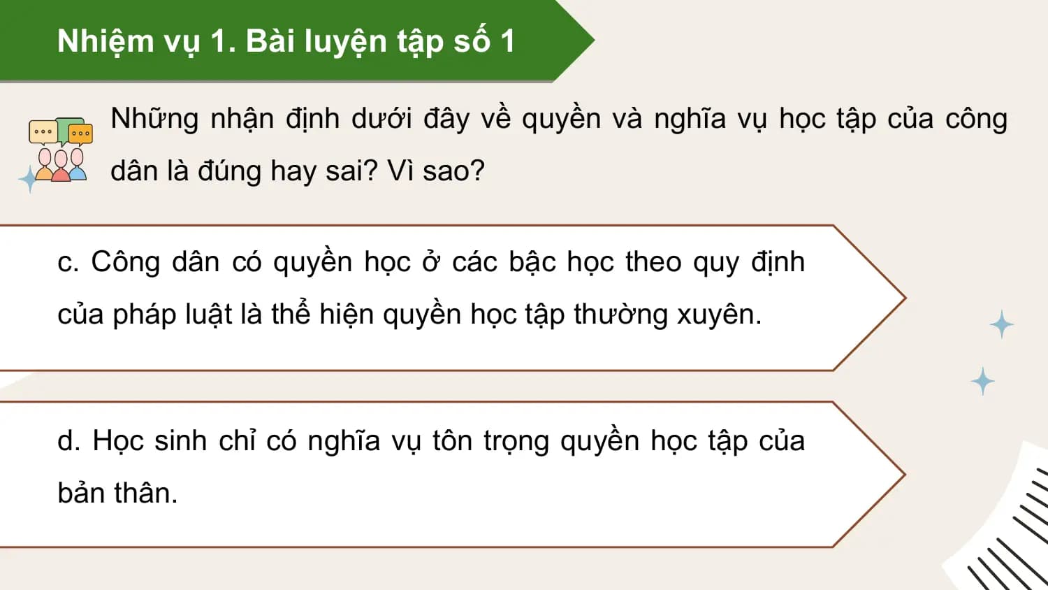 Nhiệm vụ 1. Bài luyện tập số 1

 Những nhận định dưới đây về quyền và nghĩa vụ học tập của công
 dân là đúng hay sai? Vì sao?

c. Công dân có quyền học ở các bậc học theo quy định
của pháp luật là thể hiện quyền học tập thường xuyên.

d. Học sinh chỉ có nghĩa vụ tôn trọng quyền học tập của
bản thân.