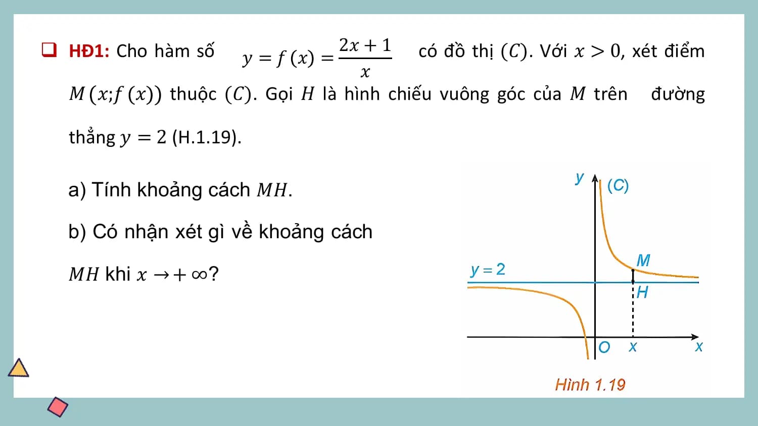 q HĐ1: Cho hàm số 2𝑥 + 1 có đồ thị (𝐶). Với 𝑥 > 0, xét điểm
 𝑦 =𝑓 𝑥 =
 𝑥
 𝑀 𝑥;𝑓 𝑥 thuộc (𝐶). Gọi 𝐻 là hình chiếu vuông góc của 𝑀 trên đường

 thẳng 𝑦 = 2 (H.1.19).

 a) Tính khoảng cách 𝑀𝐻.

 b) Có nhận xét gì về khoảng cách

 𝑀𝐻 khi 𝑥 → + ∞?
