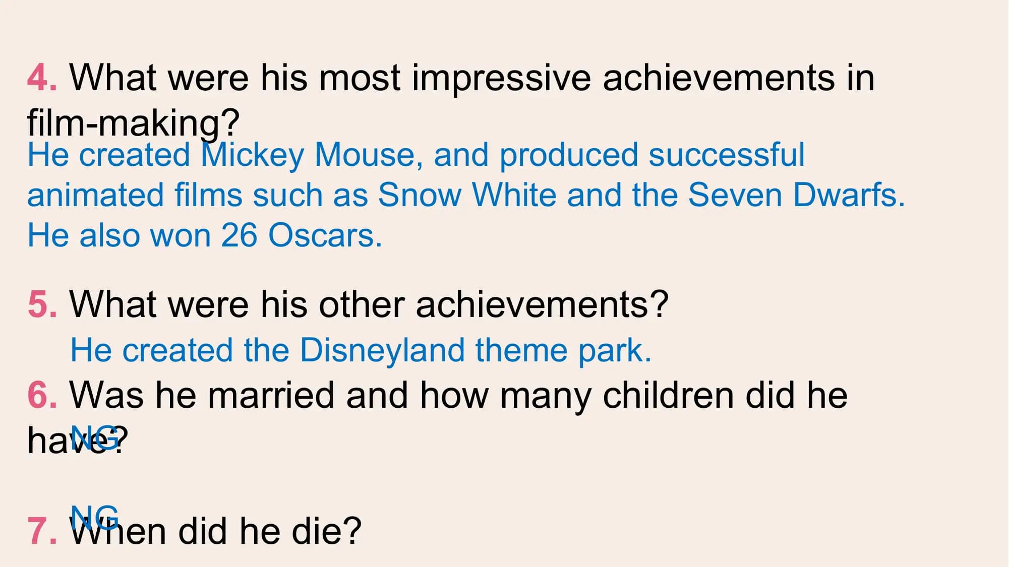 4. What were his most impressive achievements in
film-making?
He created Mickey Mouse, and produced successful
animated films such as Snow White and the Seven Dwarfs.
He also won 26 Oscars.

5. What were his other achievements?
 He created the Disneyland theme park.
6. Was he married and how many children did he
have?
 NG

 NG
7. When did he die?