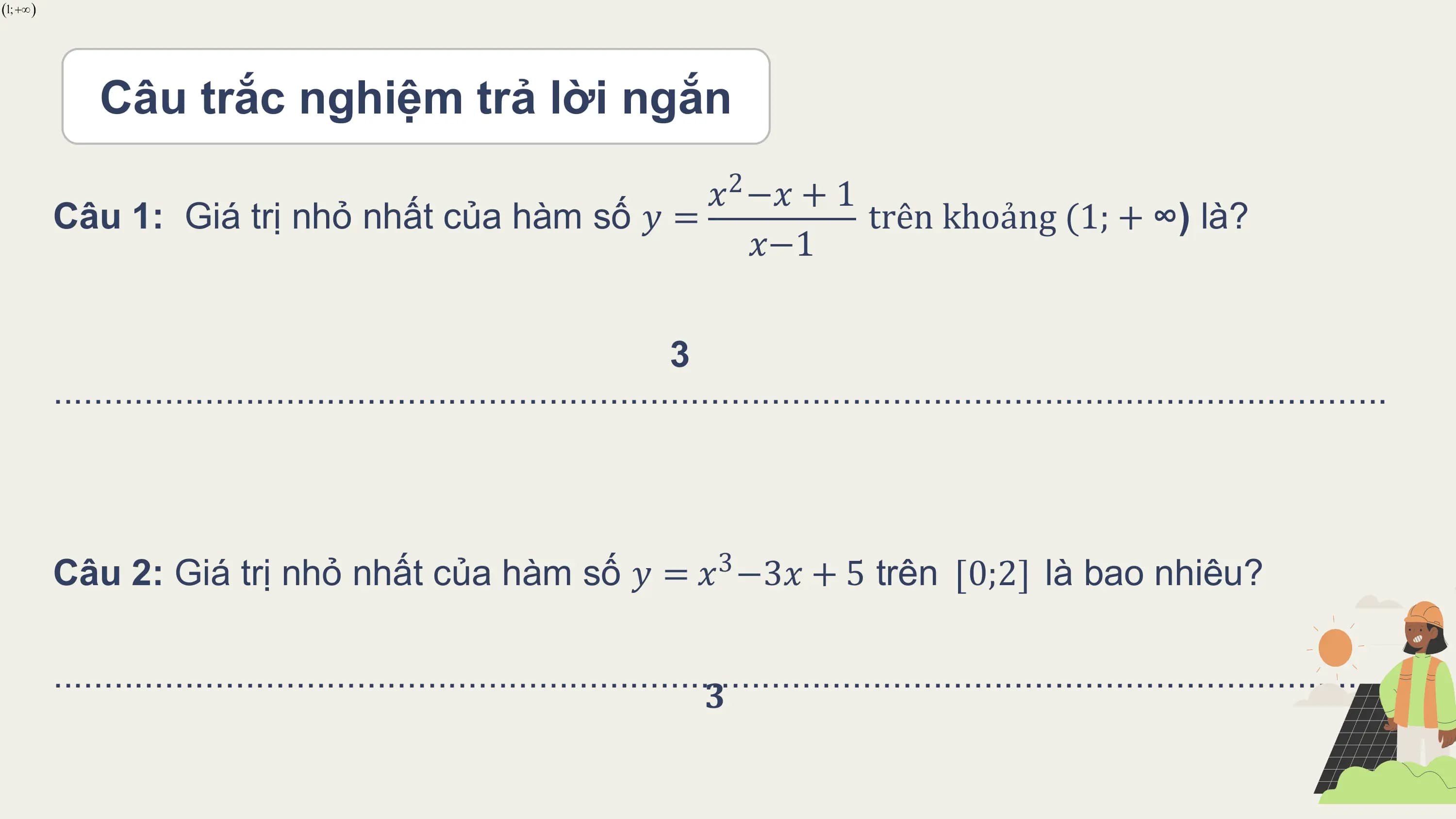 Câu trắc nghiệm trả lời ngắn
 𝑥2 −𝑥 + 1
Câu 1: Giá trị nhỏ nhất của hàm số 𝑦 = trên khoảng (1; + ∞) là?
 𝑥−1

 3
....................................................................................................................................

Câu 2: Giá trị nhỏ nhất của hàm số 𝑦 = 𝑥3 −3𝑥 + 5 trên 0;2 là bao nhiêu?

....................................................................................................................................
 𝟑