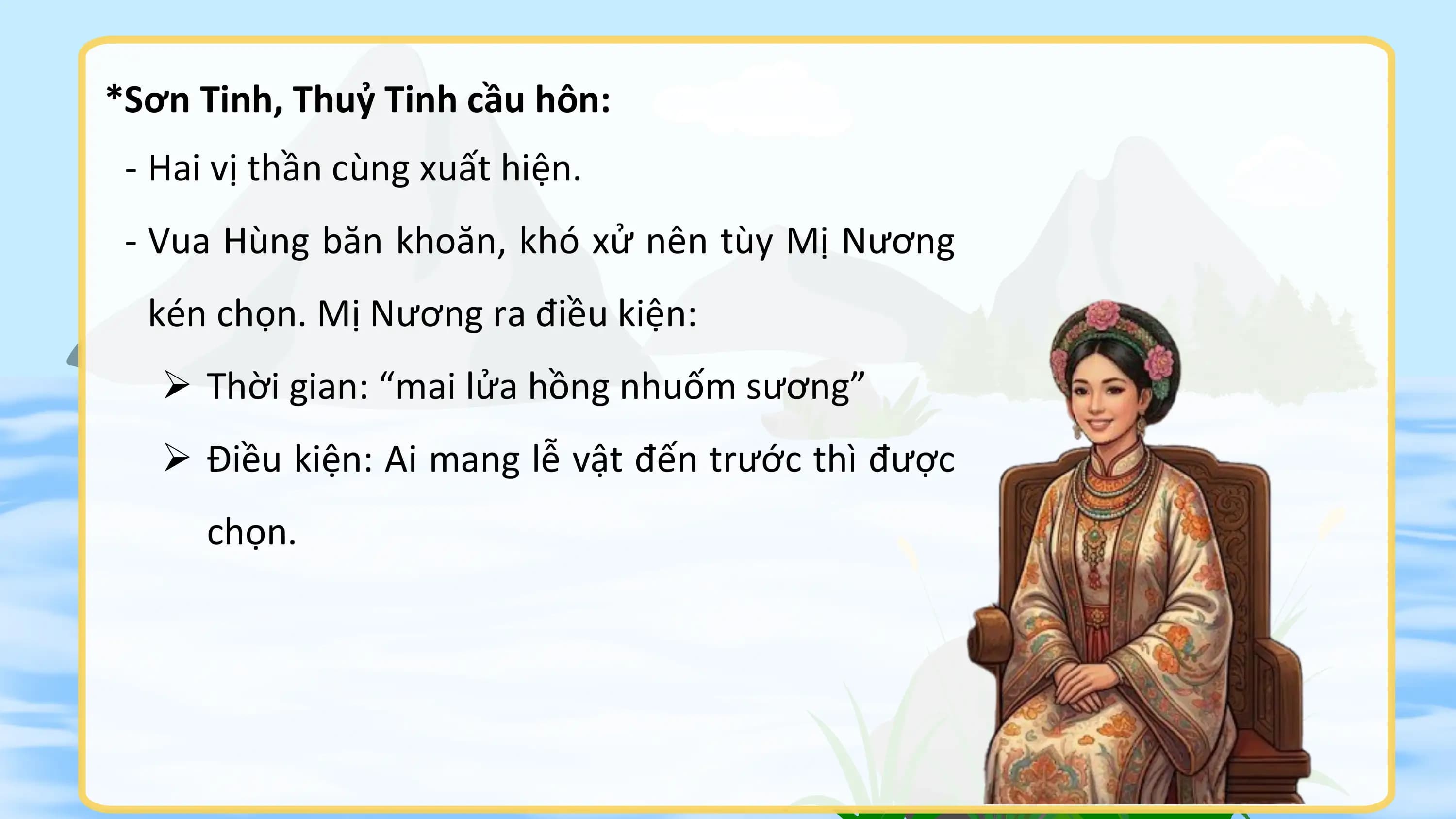 *Sơn Tinh, Thuỷ Tinh cầu hôn:
 - Hai vị thần cùng xuất hiện.
 - Vua Hùng băn khoăn, khó xử nên tùy Mị Nương
 kén chọn. Mị Nương ra điều kiện:
 Ø Thời gian: “mai lửa hồng nhuốm sương”
 Ø Điều kiện: Ai mang lễ vật đến trước thì được
 chọn.